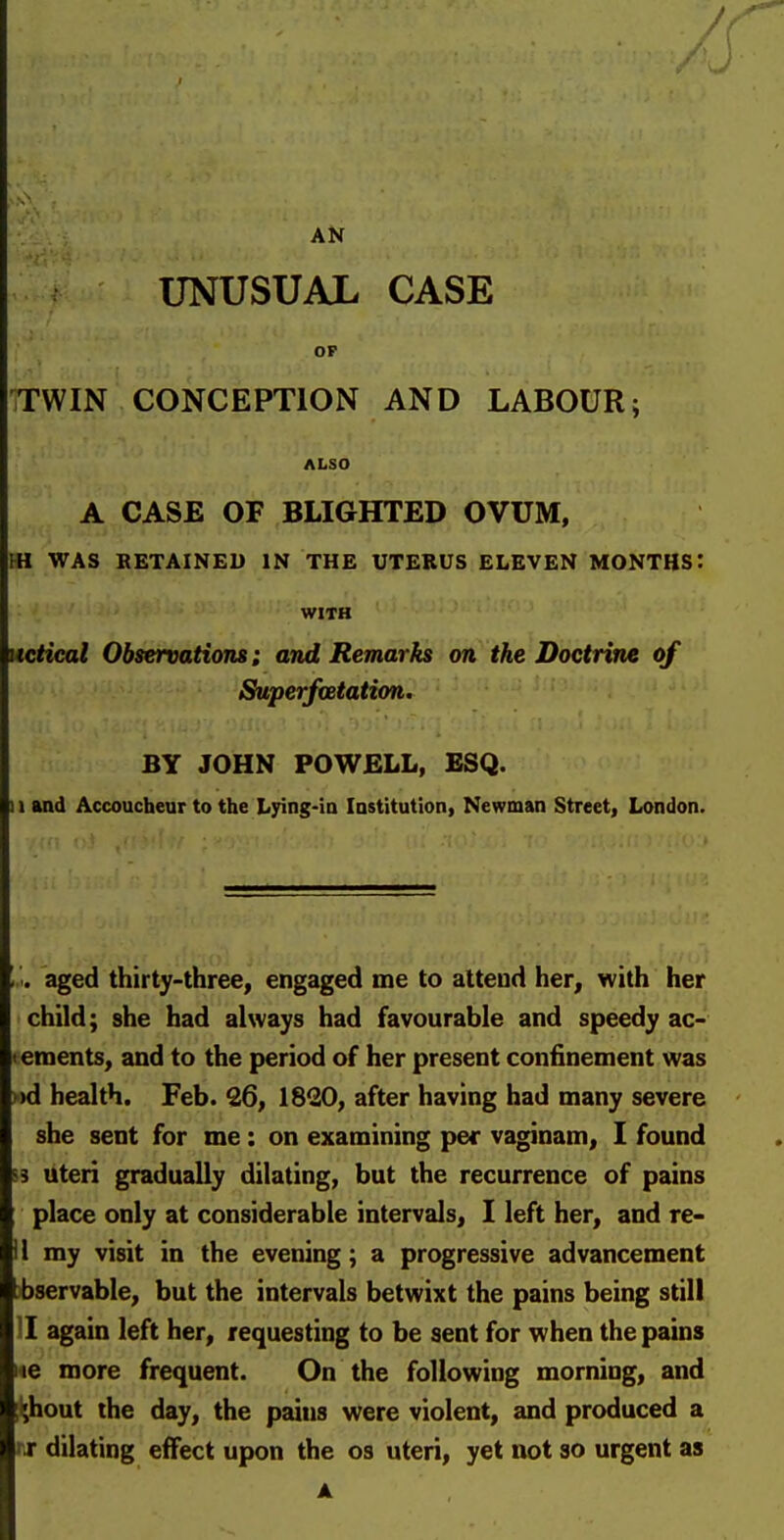 AN UNUSUAL CASE OP iTWIN CONCEPTION AND LABOUR; ALSO A CASE OF BLIGHTED OVUM, m WAS RETAINED IN THE UTERUS ELEVEN MONTHS: WITH Mctical Observations; and Remarks on the Doctrine of Superfoetation. BY JOHN POWELL, ESQ. 11 and Accoucheur to the Lying-ia Institution, Newman Street, London. '•'<. aged thirty-three, engaged me to attend her, with her child; she had always had favourable and speedy ac- <ements, and to the period of her present confinement was »d health. Feb. 26, 1820, after having had many severe she sent for me: on examining per vaginam, I found !s uteri gradually dilating, but the recurrence of pains place only at considerable intervals, I left her, and re- il my visit in the evening; a progressive advancement >bservable, but the intervals betwixt the pains being still II again left her, requesting to be sent for when the pains 146 more frequent. On the following morning, and :^hout the day, the pains were violent, and produced a nr dilating effect upon the os uteri, yet not so urgent as A