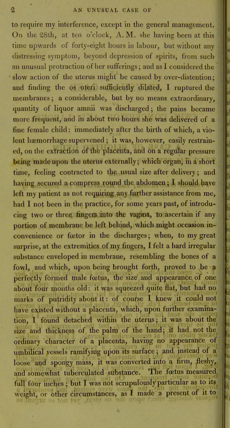 to require my interference, except in the general management. Oil tlie 28th, at ten o'clock, A. M. she having been at this time upwards of forty-eight hours in labour, but without any distresuing symptom, beyond depression of spirits, from sucb an unusual pi otraction of her sufferings; and as I considered the slow action of the uterus might be caused by over-distention; and finding the os uteri sufBpiently dilated, I ruptured the membranes; a considerable, but by no means extraordinary, quantity of liquor amnii was discharged; the pains became more frequent, and in about two hours she was delivered of a fine female child: immediately after the birth of which, a vio- lent haemorrhage supei vened ; it was, however, easily restrain- ed, on the extraction of the placenta, and on a regular pressure being made upon the uterus externally; which organ, in a short time, feeling contracted to the usual size after delivery; and havmg secured a compress round the abdomen; I should have left my patient as not requiriug any further assistance from me, had I not been in the practice, for some years past, of introdu- cing two or threei fingeiis into the vagina, to ascertain if any portion of membrane be left behind, which might occasion in- convenience or foetor in the discharges; when, to my great surprise, at the extremities of my fingers, I felt a hard irregular substance enveloped in membrane, resembling the bones of a fowl, and which, upon being brought forth, proved to be 9 perfectly formed male foetus, the size, and appearance of one about four inonths old: it was squeezed quite flat, but had no^ marks of putridity about it: of coufse I knew it could not have existed without a placenta, which, upon further examina- tion, I found detached within the uterus; it was about the size and thickness of the palm of the hand; it had not the^ ordinary character of a placenta, having ho appearance of umbilical vessels ramifying upon its surface; and instead of a loose apd spongy mass, it was converted into ^ filing /^eshy,, and somevvhat tuberculated substance. The foetus measuredj full four inches ; but 1 was not scrupulously particular as to its^ weight, or other circupistances, ;is I made a present of it to ?..; rrf./:ii! 'ir-. ion i^r' ,ri >''.! yii! if-q.