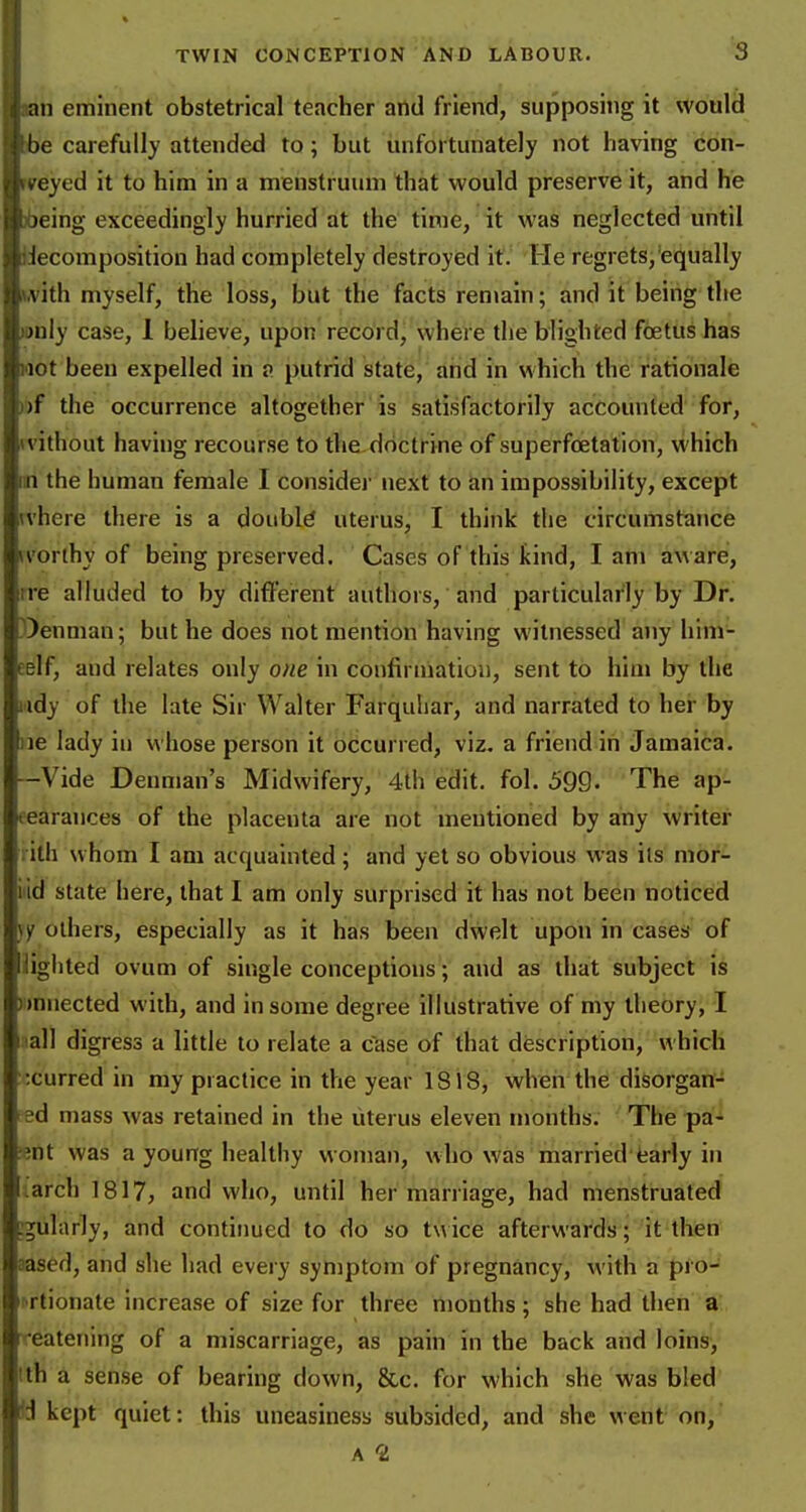 tan eminent obstetrical teacher and friend, supposing it would ibe carefully attended to; but unfortunately not having con- rveyed it to him in a menstruum that would preserve it, and he )6eing exceedingly hurried at the time, it was neglected until decomposition had completely destroyed it. He regrets,'equally (A'ith myself, the loss, but the facts rentain; and it being the )DnIy case, 1 believe, upon record, where the blighted fcetus has not been expelled in p putrid state, and in which the rationale nf the occurrence altogether is satisfactorily accounted for, (vithout having recourse to the doctrine of superfoetation, which in the human female I considei' next to an impossibility, except where there is a doiibld uterus, I think the circumstance ivorthy of being preserved. Cases of this kind, I am aware, rre alluded to by different authors, and particularly by Dr. ))enman; but he does not mention having witnessed any him- eelf, and relates only one in confirmation, sent to him by the lady of the late Sir Walter Farquhar, and narrated to her by ne lady in whose person it occurred, viz. a friend iii Jamaica. -Vide Deuman's Midwifery, 4th edit. fol. 599- The ap- eearances of the placenta are not mentioned by any writer i ith whom I am acquainted; and yet so obvious was its mor- iiid state here, that I am only surprised it has not been noticed }f others, especially as it has been dwelt upon in cases of lighted ovum of single conceptions; and as that subject is )i)nnected with, and in some degree illustrative of my theory, I aall digress a little to relate a case of that description, which ccurred in my practice in the year 1818, when the disorgan- ed mass was retained in the uterus eleven months. The pa- ;ent was a young healthy woman, who was married'fcarly in larch 1817, and who, until her marriage, had menstruated ;gularly, and continued to do so t\\ ice afterwards; it then aased, and she had every symptom of pregnancy, with a pro- rTtionate increase of size for three months; she had then a Tcatening of a miscarriage, as pain in the back and loins, Ith a sense of bearing down, &c. for which she was bled a kept quiet: this uneasiness subsided, and she wetit on, A 2