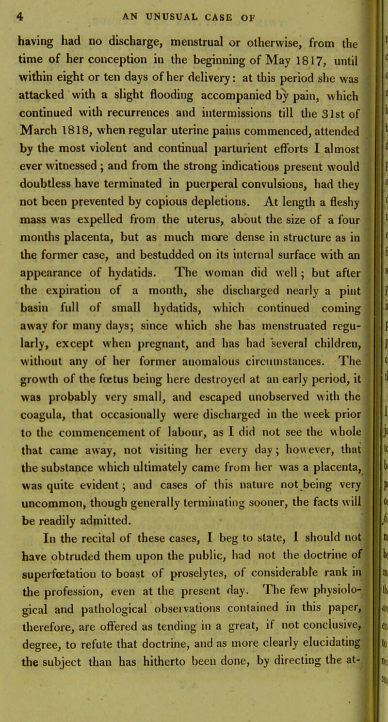 having had no discharge, menstrual or otherwise, from the time of her conception in the beginning of May 1817, until within eight or ten days of her delivery: at this period she was J attacked with a slight flooding accompanied by pain, which continued with recurrences and intermissions till tlieSlstof | March 1818, when regular uterine pains commenced, attended by the most violent and continual parturient efforts I almost ever witnessed; and from the strong indications present would doubtless have terminated in puerperal convulsions, had they , not been prevented by copious depletions. At length a fleshy | mass was expelled from the uterus, about the size of a four months placenta, but as much more dense in structure as in I the former case, and bestudded on its internal surface with an j appearance of hydatids. The woman did well; but after : the expiration of a month, she discharged nearly a pint i basin full of small hydatids, which continued coming | away for many days; since which she has menstruated rcgu- ; larly, except when pregnant, and has had several children, I without any of her former anomalous circumstances. The growth of the foetus being here destroyed at an early period, it was probably very small, and escaped unobserved with the coagula, that occasionally were discharged in the week prior to the commencement of labour, as I did not see the whole that came away, not visiting her every day; how ever, that the substance which ultimately came from iter was a placenta, was quite evident; and cases of this nature not being very uncommon, though generally terminating sooner, the facts will be readily admitted. In the recital of these cases, I beg to slate, 1 should not have obtruded them upon the public, had not the doctrine of superfoetation to boast of proselytes, of considerable rank in the profession, even at the present day. The few physiolo- gical and pathological observations contained in this paper, therefore, are offered as tending in a great, if not conclusive, degree, to refute that doctrine, and as more clearly elucidating the subject than has hitherto been done, by directing the at-