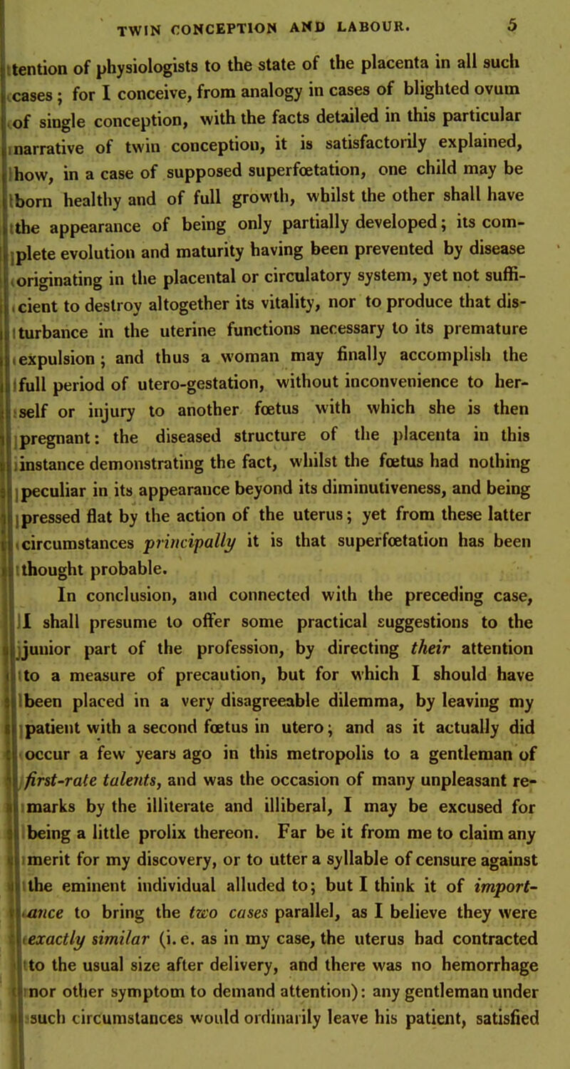 Uention of physiologists to the state of the placenta in all such ceases; for I conceive, from analogy in cases of blighted ovum of single conception, with the facts detailed in this particular narrative of twin conception, it is satisfactorily explained, ihow, in a case of supposed superfcetation, one child may be Iborn healthy and of full growth, whilst the other shall have tthe appearance of being only partially developed; its com- Iplete evolution and maturity having been prevented by disease originating in the placental or circulatory system, yet not suffi- cient to destroy altogether its vitality, nor to produce that dis- turbance in the uterine functions necessary to its premature xpulsion ; and thus a woman may finally accomplish the IfuU period of utero-gestation, without inconvenience to her- self or injury to another foetus with which she is then Ipregnant: the diseased structure of the placenta in this linstance demonstrating the fact, whilst the foetus had nothing I peculiar in its appearance beyond its diminutiveness, and being I pressed flat by the action of the uterus; yet from these latter circumstances pruicipalli/ it is that superfoetation has been {thought probable. In conclusion, and connected with the preceding case, II shall presume to offer some practical suggestions to the uuior part of the profession, by directing their attention Uo a measure of precaution, but for which I should have Ibeen placed in a very disagreeable dilemma, by leaving my ] patient with a second foetus in utero; and as it actually did occur a few years ago in this metropolis to a gentleman of first-rale talents, and was the occasion of many unpleasant re- marks by the illiterate and illiberal, I may be excused for Ibeing a little prolix thereon. Far be it from me to claim any imerit for my discovery, or to utter a syllable of censure against tthe eminent individual alluded to; but I think it of import- tance to bring the tzco cases parallel, as I believe they were texactly similar (i.e. as in my case, the uterus had contracted tto the usual size after delivery, and there was no hemorrhage rnor other symptom to demand attention): any gentleman under 39uch circumstances would ordinarily leave his patient, satisfied