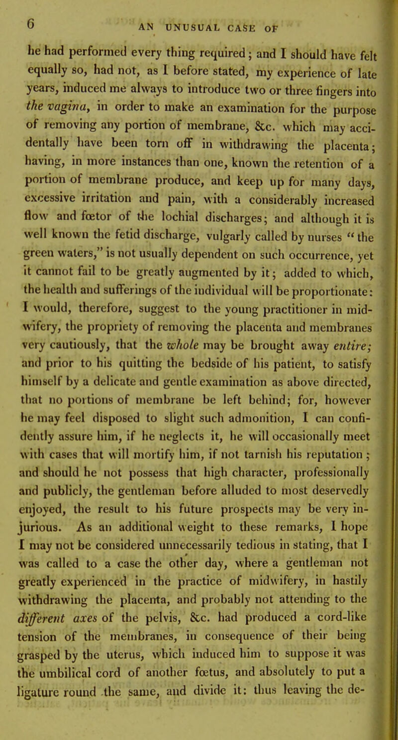 he had performed every thing required; and I should have felt equally so, had not, as 1 before stated, my experience of late years, induced me always to introduce two or three fingers into the vagina, in order to make an examination for the purpose of removing any portion of membrane, &c. which may acci- dentally have been torn off in withdrawing the placenta; having, in more instances than one, known the retention of a portion of membrane produce, and keep up for many days, excessive irritation and pain, with a considerably increased flow and fcetor of tJie lochial discharges; and although it is well known the fetid discharge, vulgarly called by nurses  the green waters, is not usually dependent on such occurrence, yet it cannot fail to be greatly augmented by it; added to which, the health and sufferings of the individual will be proportionate: I would, therefore, suggest to the young practitioner in mid- wifery, the propriety of removing the placenta and membranes very cautiously, that the whole may be brought away e7itire; and prior to his quitting the bedside of his patient, to satisfy himself by a delicate and gentle examination as above directed, that no poitions of membrane be left behind; for, however he may feel disposed to slight such admonition, I can confi- dently assure him, if he neglects it, he will occasionally meet with cases that will mortify him, if not tarnish his reputation; and should he not possess that high character, professionally and publicly, the gentleman before alluded to most deservedly enjoyed, the result to his future prospects may be very in- jurious. As an additional weight to these remarks, 1 hope I may not be considered unnecessarily tedious in stating, that I was called to a case the other day, where a gentleman not greatly experienced in the practice of midwifery, in hastily withdrawing the placenta, and probably not attending to the different axes of the pelvis, &c. had produced a cord-like tension of the membranes, in consequence of their being grasped by the uterus, which induced him to suppose it was the umbilical cord of another foetus, and absolutely to put a , ligature round the same, and divide it: thus leaving the de-