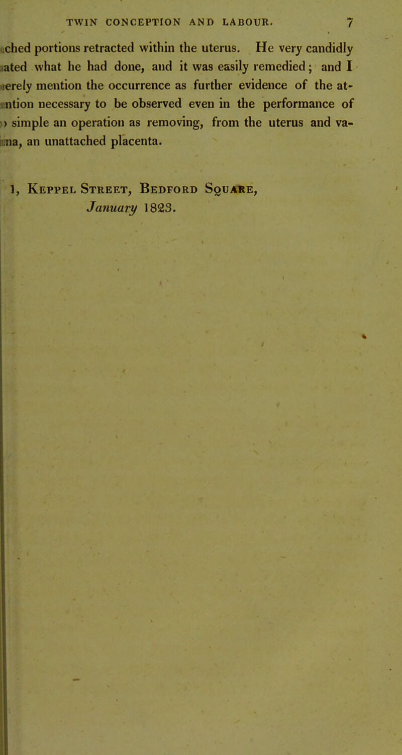 iiched portions retracted within the uterus. He very candidly ^ated what he had done, and it was easily remedied; and I iierely mention the occurrence as further evidence of the at- i;ntion necessary to be observed even in the performance of )) simple an operation as removing, from the uterus and va- iiina, an unattached placenta. 1, Keppel Street, Bedford Square, January 1823.