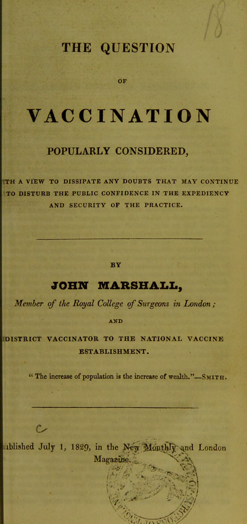 THE QUESTION OF VACCINATION POPULARLY CONSIDERED, ITH A V1EW TO DISSIPATE ANY DOUBTS THAT MAY CONTINUE TO DISTURB THE PUBLIC CONFIDENCE IN THE EXPEDIENCY AND SECURITY OF THE PRACTICE. BT JOHN MARSHALI., Member of the Royal College of Surgeons in Loudon ; AKD IDISTRICT VACCINATOR TO THE NATIONAL VACCINE ESTABLISHMENT.  The increase of population is the increase of wealth.—Smith. tblished July 1, 1829, in the ls[eV 1^o»tbIy >^nd London Magaafli!e..i,