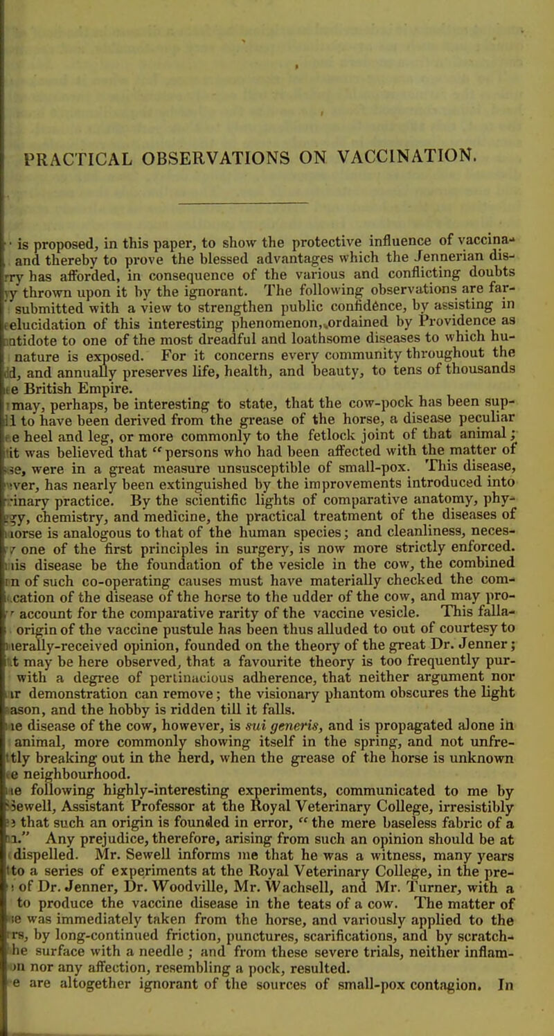 PRACTICAL OBSERVATIONS ON VACCINATION. • is proposed, in this paper, to show the protective influence of vaccina- and thereby to prove the blessed advantages which the Jennerian dis- rry has afforded, in consequence of the various and conflicting doubts yy thrown upon it by the ignorant. The following observations are far- ' submitted with a view to strengthen public confidence, by assisting in eelucidation of this interesting phenomenon,^ordained by Providence as BDtidote to one of the most dreadful and loathsome diseases to which hu- nature is exposed. For it concerns every community throughout the M, and annually preserves life, health, and beauty, to tens of thousands ee British Empire. imay, perhaps, be interesting to state, that the cow-pock has been sup- 11 to have been derived from the grease of the horse, a disease peculiar ee heel and leg, or more commonly to the fetlock joint of that animal; tit was believed that  persons who had been affected with the matter of kse, were in a great measure unsusceptible of small-pox. This disease, '!ver, has nearly been extinguished by the improvements introduced into inary practice. By the scientific lights of comparative anatomy, phy- !9;y, chemistry, and medicine, the practical treatment of the diseases of itiorse is analogous to that of the human species; and cleanliness, neces- :t one of the first principles in surgery, is now more strictly enforced. I lis disease be the foundation of the vesicle in the cow, the combined in of such co-operating causes must have materially checked the com- ii.cation of the disease of the horse to the udder of the cow, and may pro- account for the comparative rarity of the vaccine vesicle. This falla- origin of the vaccine pustule has been thus alluded to out of courtesy to Merally-received opinion, founded on the theory of the great Dr. Jenner; ut may be here observed, that a favourite theory is too frequently pur- with a degree of perlinacious adherence, that neither argument nor uir demonstration can remove; the visionary phantom obscures the light lason, and the hobby is ridden till it falls. me disease of the cow, however, is sui generis, and is propagated alone in ■ animal, more commonly showing itself in the spring, and not unfre- ttly breaking out in the herd, when the grease of the horse is unknown «e neighbourhood. «e following highly-interesting experiments, communicated to me by '■iewell. Assistant Professor at the Royal Veterinary College, irresistibly 'i that such an origin is founoled in error,  the mere baseless fabric of a n. Any prejudice, therefore, arising from such an opinion should be at 1 dispelled. Mr. SeweU informs me that he was a witness, many years tto a series of experiments at the Royal Veterinary College, in the pre- '! of Dr. Jenner, Dr. Woodville, Mr. Wachsell, and Mr. Turner, with a to produce the vaccine disease in the teats of a cow. The matter of »ie was immediately taken from the horse, and variously applied to the T8, by long-continued friction, punctures, scarifications, and by scratch- she surface with a needle ; and from these severe trials, neither inflam- on nor any affection, resembling a pock, resulted. re are altogether ignorant of the sources of small-pox contagion. In