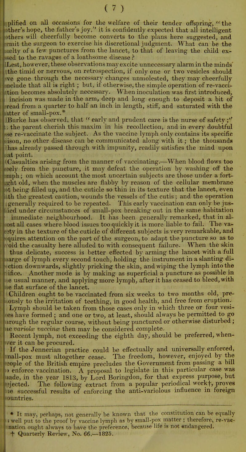 plified on all occasions for the welfare of their tender ofispring;,  the tlier's hope, the father's joy, it is confidently expected that all intelligent tliers will cheerfully become converts to the plans here suggested, and iiiit the surgeon to exercise his discretional judgment. What can be the Ity of a few punctures from the lancet, to that of leaving the child ex- (l to the ravages of a loathsome disease ? I.est, however, these observations may excite unnecessary alarm in the minds' the timid or nervous, on retrospection, if only one or two vesicles should \ e gone through the necessary changes unmolested, they may cheerfully Delude that all is right; but, if otherwise, the simple operation of re-vacci- tion becomes absolutely necessary. When inoculation was first introduced, incision was made in the arm, deep and long enough to deposit a bit of read from a quarter to half an inch in length, stiff, and saturated with the itter of small-pox.* Burke has observed, tliat  early and prudent care is the nurse of safety;'' the parent cherish this maxim in his recollection, and in every doubtful •^e re-vaccinate the subject. As the vaccine lymph only contains its specific ison, no other disease can be communicated along with it; the thousands lias already passed through with impunity, readily satisfies the mind upon at point. ('asualties arising from the manner of vaccinating.—When blood flows too .'ely from the puncture, it may defeat the operation by washing off the mph; on which account the most uncertain subjects are those under a fort- 'j;ht old, when the muscles are flabby by reason of the cellular membrane t being filled up, and the cuticle so thin in its texture that the lancet, even th the greatest caution, wounds the vessels of the cutis; and the operation q-enerally required to be repeated. This early vaccination can only be jus- led under circumstances of small-pox breaking out in the same habitation immediate neighbourhood. It has been generally remarked, that in al- i)st all cases where blood issues too quickly it is more liable to fail. The va- ■ty in the texture of the cuticle of difi'erent subjects is very remarkable, and i|uires attention on the part of the surgeon, to adapt the puncture so as to old the casualty here alluded to with consequent failure. \^Tien the skin thus delicate, success is better effected by arming the lancet with a full large of lymph every second touch, holding the instrument in a slanting di- ction downwards, slightly pricking the skin, and wiping the lymph into the ifice. Another mode is by making as superficial a puncture as possible in e usual manner, and applying more lymph, after it has ceased to bleed, with !e flat surface of the lancet. Children ought to be vaccinated from six weeks to two months old, pre- ously to the irritation of teething, in good health, and free from eruption. Lymph should be taken from those cases only in which three or four vesi- es have formed; and one or two, at least, should always be permitted to go I rough the regular course, without being punctured or otherwise disturbed; le variolcB vaccin<E then may be considered complete. Recent lymph, not exceeding the eighth day, should be preferred, when- . er it can be procured. If the Jennerian practice could be effectually and universally enforced, nall-pox must altogether cease. The freedom, however, enjoyed by the ople of the British empire precludes the Government from passing a bill > enforce vaccination. A proposal to legislate in this particular case was lade, in the year 1813, by Lord Boringdon, for that express purpose, but i; ejected. The following extract from a popular periodical workf, proves le successful results of enforcing the anti-variolous influence in foreign 'ountries. * It may, perhaps, not generally be known that the constitution can be equally ' I well put to the proof by vaccine lymph as by small-pox matter ; therefore, re-vae- nnation ought always to have the preference, because life is not endangered. t Quarterly Review, No. 66,-1825.