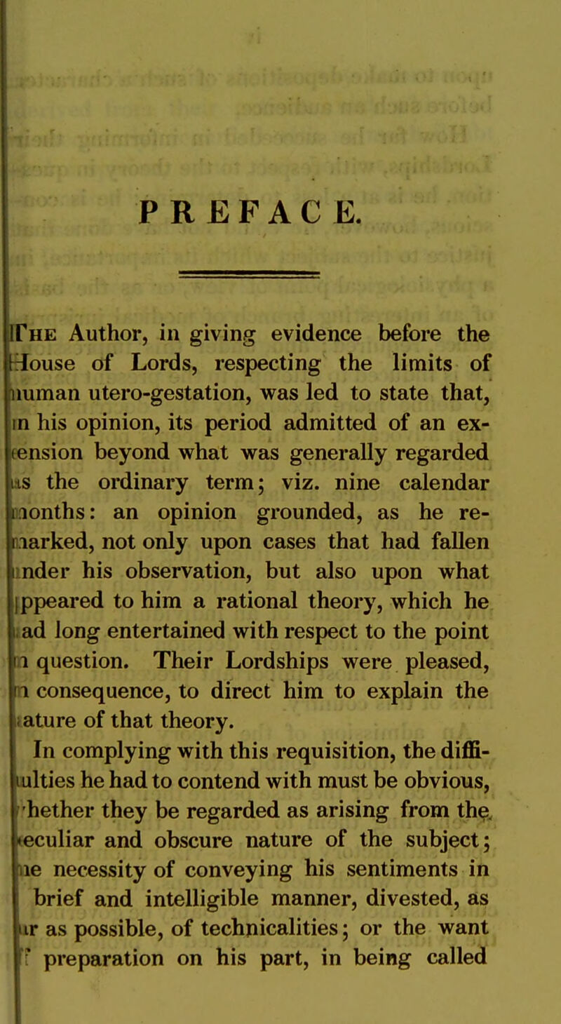 PREFACE. 'he Author, in giving evidence before the [ouse of Lords, respecting the limits of imman utero-gestation, was led to state that, |rn his opinion, its period admitted of an ex- insion beyond what was generally regarded is the ordinary term; viz. nine calendar lonths: an opinion grounded, as he re- marked, not only upon cases that had fallen [mder his observation, but also upon what Ifppeared to him a rational theory, which he [iad long entertained with respect to the point question. Their Lordships were pleased, consequence, to direct him to explain the [lature of that theory. In complying with this requisition, the diffi-^ ilties he had to contend with must be obvious, ['hether they be regarded as arising from th^, jculiar and obscure nature of the subject; le necessity of conveying his sentiments in brief and intelligible manner, divested, as ir as possible, of technicalities; or the want preparation on his part, in being calle^(