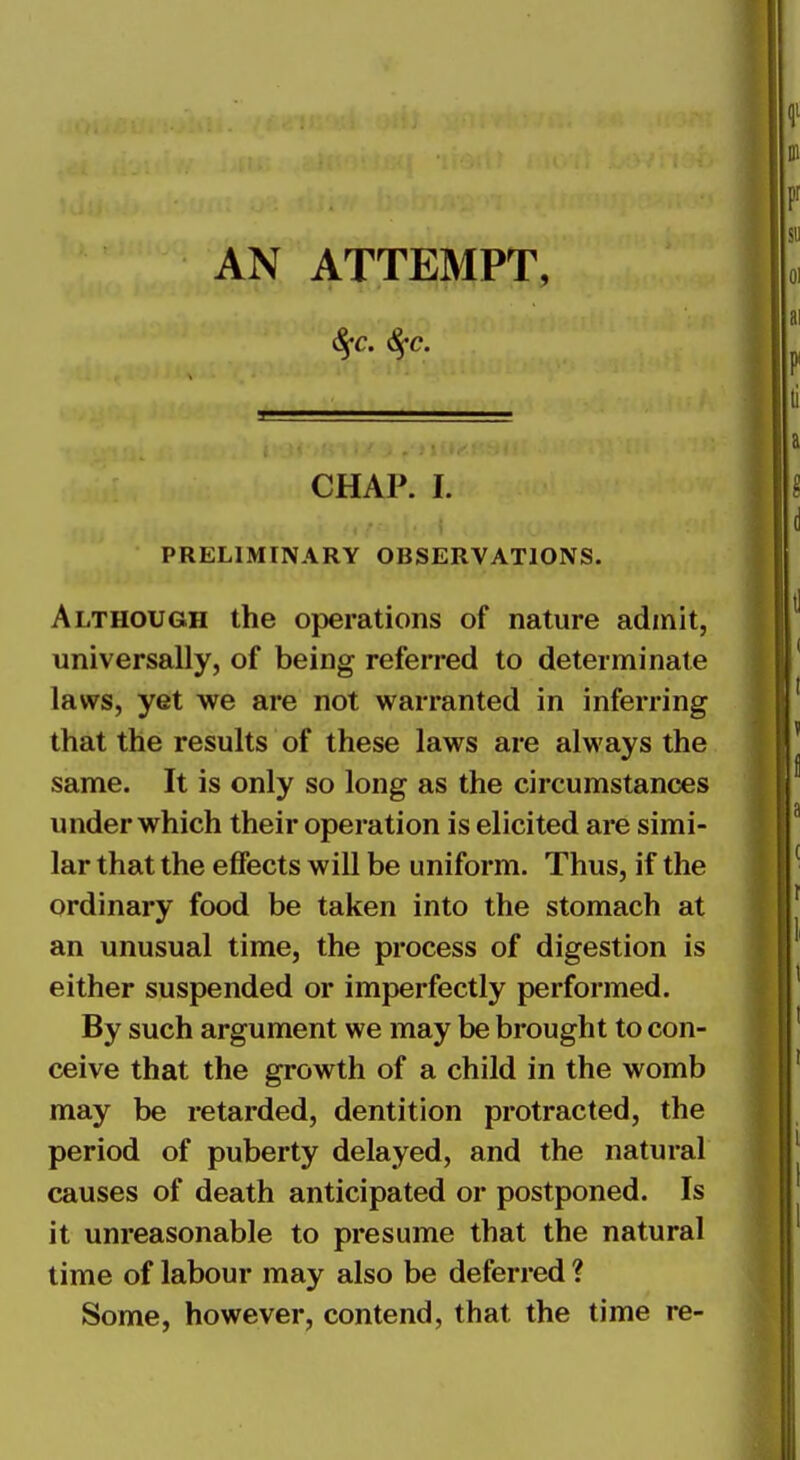 AN ATTEMPT, CHAP. I. PRELIMINARY OBSERVATIONS. Although the operations of nature admit, universally, of being referred to determinate laws, yet we are not warranted in inferring that the results of these laws are always the same. It is only so long as the circumstances under which their operation is elicited are simi- lar that the effects will be uniform. Thus, if the ordinary food be taken into the stomach at an unusual time, the process of digestion is either suspended or imperfectly performed. By such argument we may be brought to con- ceive that the growth of a child in the womb may be retarded, dentition protracted, the period of puberty delayed, and the natural causes of death anticipated or postponed. Is it unreasonable to presume that the natural time of labour may also be deferred ? Some, however, contend, that the time re-