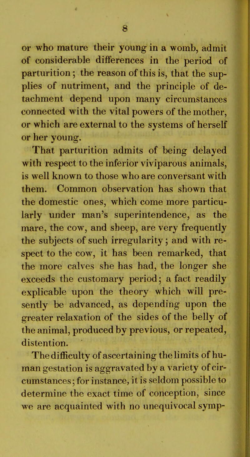 or who mature their young in a womb, admit of considerable differences in the period of parturition; the reason of this is, that the sup- plies of nutriment, and the principle of de- tachment depend upon many circumstances connected with the vital powers of the mother, or which are external to the systems of herself or her young. That parturition admits of being delayed with respect to the inferior viviparous animals, is well known to those who are conversant with them. Common observation has shown that the domestic ones, which come more particu- larly under man's superintendence, as the mare, the cow, and sheep, are very frequently the subjects of such irregularity; and with re- spect to the cow, it has been remarked, that the more calves she has had, the longer she exceeds the customary period; a fact readily explicable upon the theory which will pre- sently be advanced, as depending upon the greater relaxation of the sides of the belly of the animal, produced by previous, or repeated, distention. The difficulty of ascertaining the limits of hu- man gestation is aggravated by a variety of cir- cumstances ; for instance, it is seldom possible to determine the exact time of conception, since we are acquainted with no unequivocal symp-