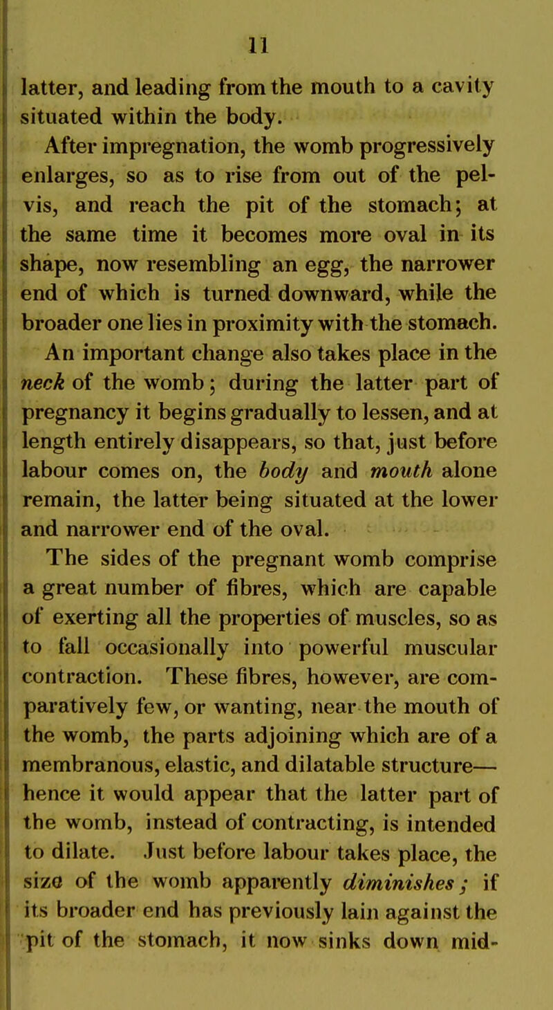 latter, and leading from the mouth to a cavity situated within the body. After impregnation, the womb progressively enlarges, so as to rise from out of the pel- vis, and reach the pit of the stomach; at the same time it becomes more oval in its shape, now resembling an egg, the narrower end of which is turned downward, while the broader one lies in proximity with the stomach. An important change also takes place in the neck of the womb; during the latter part of pregnancy it begins gradually to lessen, and at length entirely disappears, so that, just before labour comes on, the body and mouth alone remain, the latter being situated at the lower and narrower end of the oval. The sides of the pregnant womb comprise a great number of fibres, which are capable of exerting all the properties of muscles, so as to fall occasionally into powerful muscular contraction. These fibres, however, are com- paratively few, or wanting, near the mouth of the womb, the parts adjoining which are of a membranous, elastic, and dilatable structure— hence it would appear that the latter part of the womb, instead of contracting, is intended to dilate. Just before labour takes place, the size of the womb apparently diminishes; if its broader end has previously lain against the pit of the stomach, it now sinks down mid-