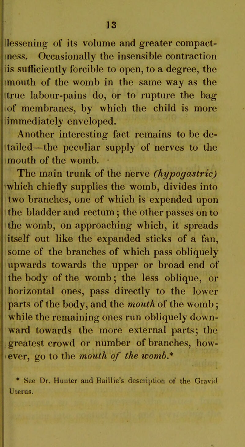 Uesseniiig of its volume and greater compact- mess. Occasionally the insensible contraction iis sufficiently forcible to open, to a degree, the imouth of the womb in the same way as the ttrue labour-pains do, or to rupture the bag (of membranes, by which the child is more iimmediately enveloped. Another interesting fact remains to be de- ttailed—the peculiar supply of nerves to the imouth of the womb. The main trunk of the nerve (hypogastric) ^which chiefly supplies the womb, divides into two branches, one of which is expended upon 1 the bladder and rectum; the other passes on to I the womb, on approaching which, it spreads itself out like the expanded sticks of a fan, some of the branches of which pass obliquely upwards towards the upper or broad end of the body of the womb; the less oblique, or horizontal ones, pass directly to the lower parts of the body, and the mouth of the womb; while the remaining ones run obliquely down- ward towards the more external parts; the greatest crowd or number of branches, how- • ever, go to the mouth of the womb.* • See Dr. Hunter and Baillie's description of the Gravid Uterus.