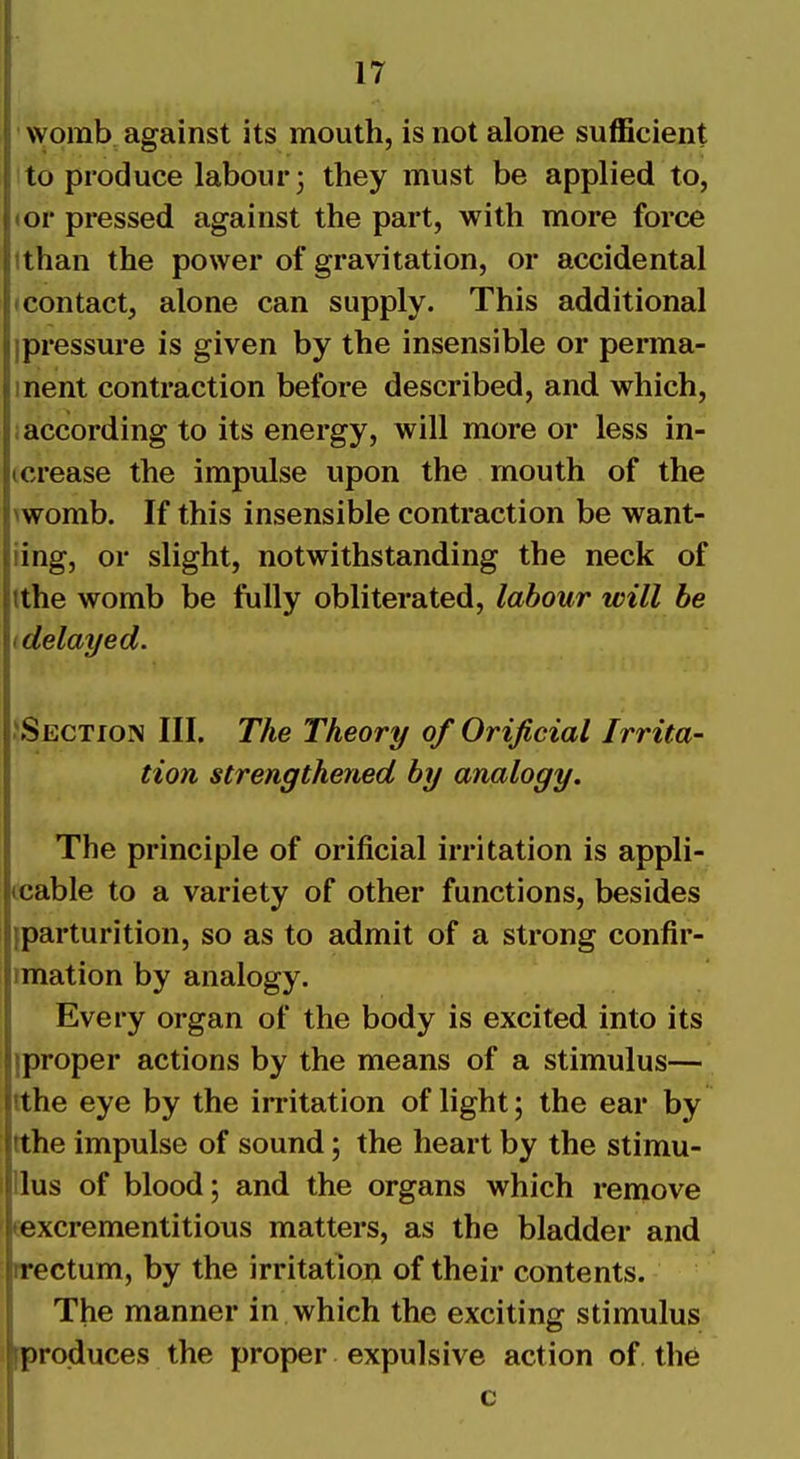 womb, against its mouth, is not alone sufficient to produce labour 3 they must be applied to, <or pressed against the part, with more force ithan the power of gravitation, or accidental (Contact, alone can supply. This additional ipressure is given by the insensible or perma- inent contraction before described, and which, ; according to its energy, will more or less in- (crease the impulse upon the mouth of the >womb. If this insensible contraction be want- iing, or slight, notwithstanding the neck of ithe womb be fully obliterated, labour will be I delayed. ^Section III. The Theory of Orijicial Irrita- tion strengthened by analogy. The principle of orificial irritation is appli- icable to a variety of other functions, besides {parturition, so as to admit of a strong confir- imation by analogy. Every organ of the body is excited into its iproper actions by the means of a stimulus— tthe eye by the irritation of light; the ear by ithe impulse of sound; the heart by the stimu- Ilus of blood; and the organs which remove texcrementitious matters, as the bladder and irectum, by the irritation of their contents. The manner in which the exciting stimulus [produces the proper expulsive action of the c