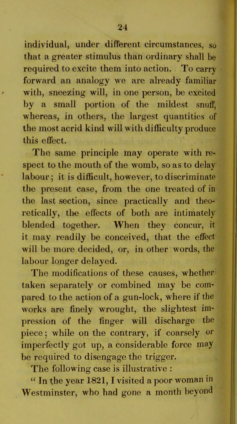 individual, under different circumstances, so that a greater stimulus than ordinary shall be required to excite them into action. To carry forward an analogy we are already familiar with, sneezing will, in one person, be excited by a small portion of the mildest snuff, whereas, in others, the largest quantities of the most acrid kind will with difficulty produce this effect. The same principle may operate with re- spect to the mouth of the womb, so as to delay labour; it is difficult, however, to discriminate the present case, from the one treated of in the last section, since practically and theo- retically, tlie effects of both are intimately blended together. When they concur, it it may readily be conceived, that the effect will be more decided, or, in other words, the labour longer delayed. The modifications of these causes, whether taken separately or combined may be com- pared to the action of a gun-lock, where if the works are finely wrought, the slightest im- pression of the finger will discharge the piece; while on the contrary, if coarsely or imperfectly got up, a considerable force may be required to disengage the trigger. The following case is illustrative :  In the year 1821,1 visited a poor woman in Westminster, who had gone a month beyond