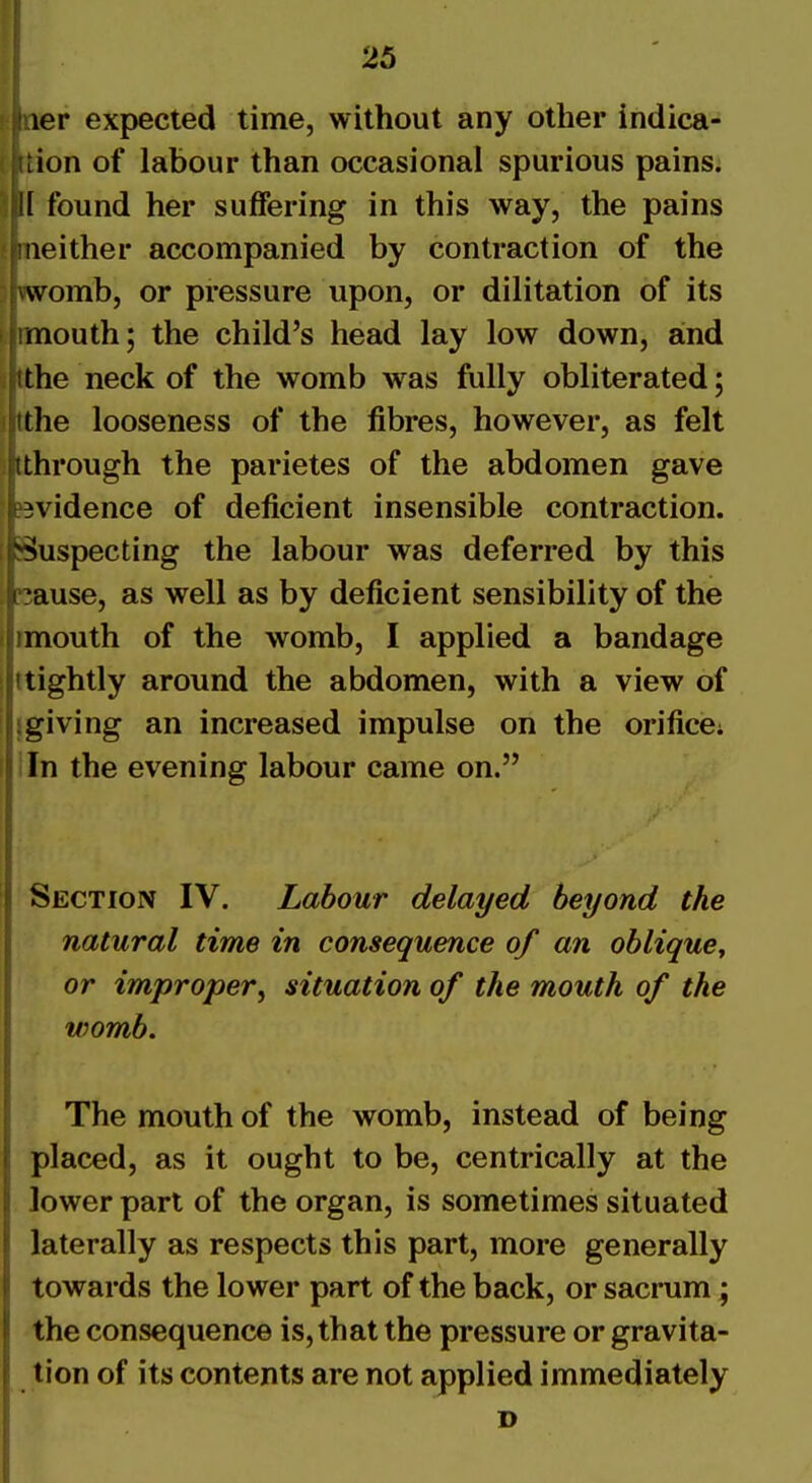ler expected time, without any other indica- ion of labour than occasional spurious pains; 1 found her suffering in this way, the pains neither accompanied by contraction of the womb, or pressure upon, or dilitation of its mouth; the child's head lay low down, and the neck of the womb was fully obliterated; tlie looseness of the fibres, however, as felt ■through the parietes of the abdomen gave n^idence of deficient insensible contraction. Suspecting the labour was deferred by this •ause, as well as by deficient sensibility of the mouth of the womb, I applied a bandage tightly around the abdomen, with a view of giving an increased impulse on the orifice; . In the evening labour came on. Section IV. Labour delayed beyond the natural time in consequence of an oblique^ or improper^ situation of the mouth of the womb. The mouth of the womb, instead of being placed, as it ought to be, centrically at the lower part of the organ, is sometimes situated laterally as respects this part, more generally towards the lower part of the back, or sacrum; the consequence is, that the pressure or gravita- tion of its contents are not applied immediately D
