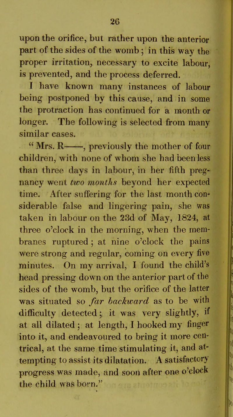 upon the orifice, but rather upon the anterior part of the sides of the womb; in this way the proper irritation, necessary to excite labour, is prevented, and the process deferred. I have known many instances of labour being postponed by this cause, and in some the protraction has continued for a month or longer. The following is selected from many similar cases.  Mrs. R , previously the mother of four children, with none of whom she had been less than three days in labour, in her fifth preg- nancy went two months beyond her expected time. After suffering for the last month con- siderable false and lingering pain, she was taken in labour on the 23d of May, 1824, at three o'clock in the morning, when the mem- branes ruptured ; at nine o'clock the pains were strong and regular, coming on every five minutes. On my arrival, I found the child's head pressing down on the anterior part of the sides of the womb, but the orifice of the latter was situated so far backward as to be with difficulty detected; it was very slightly, if at all dilated; at length, I hooked my finger into it, and endeavoured to bring it more cen- trical, at the same time stimulating it, and at- tempting to assist its dilatation. A satisfactory progress was made, and soon after one o'clock the child was born.