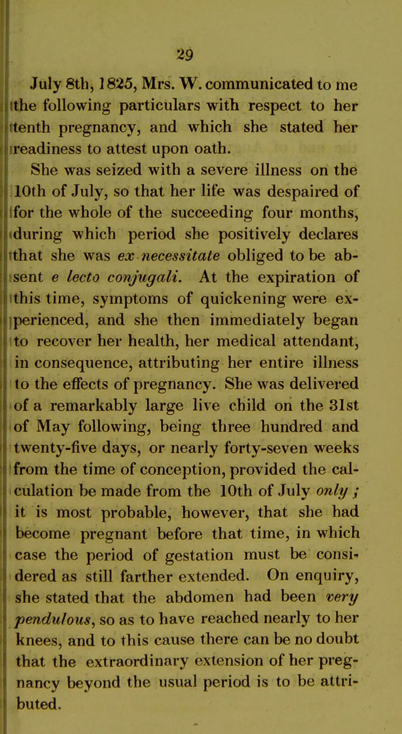 July 8th, 1825, Mrs. W. communicated to me the following particulars with respect to her tenth pregnancy, and which she stated her readiness to attest upon oath. She was seized with a severe illness on the 10th of July, so that her life was despaired of for the whole of the succeeding four months, during which period she positively declares that she was ex necessitate obliged to be ab- sent e lecto conjugali. At the expiration of this time, symptoms of quickening were ex- perienced, and she then immediately began to recover her health, her medical attendant, in consequence, attributing her entire illness to the effects of pregnancy. She was delivered of a remarkably large live child on the 31st of May following, being three hundred and twenty-five days, or nearly forty-seven weeks from the time of conception, provided the cal- culation be made from the 10th of July only ; it is most probable, however, that she had become pregnant before that time, in which case the period of gestation must be consi- dered as still farther extended. On enquiry, she stated that the abdomen had been very pendulous, so as to have reached nearly to her knees, and to this cause there can be no doubt that the extraordinary extension of her preg- nancy beyond the usual period is to be attri- buted.