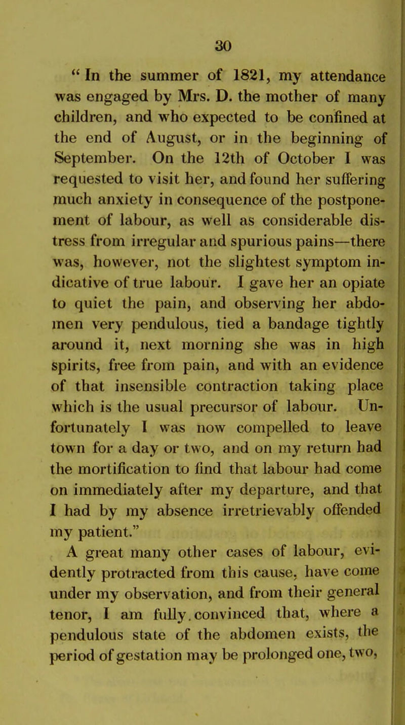  In the summer of 1821, my attendance was engaged by Mrs. D. the mother of many children, and who expected to be confined at the end of August, or in the beginning of September. On the 12th of October I was requested to visit her, and found her suffering much anxiety in consequence of the postpone- ment of labour, as well as considerable dis- tress from irregular and spurious pains—there was, however, not the slightest symptom in- dicative of true labour. I gave her an opiate to quiet the pain, and observing her abdo- men very pendulous, tied a bandage tightly around it, next morning she was in high spirits, free from pain, and with an evidence of that insensible contraction taking place which is the usual precursor of labour. Un- fortunately I was now compelled to leave town for a day or two, and on my return had the mortification to find that labour had come on immediately after my departure, and that I had by my absence irretrievably offended my patient. A great many other cases of labour, evi- dently protracted from this cause, have come under my observation, and from their general tenor, I am fully.convinced that, where a pendulous state of the abdomen exists, the period of gestation may be prolonged one, two,