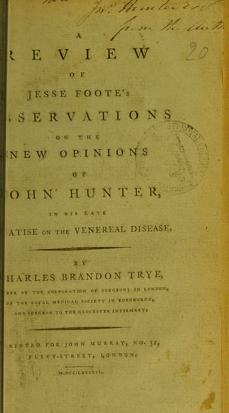 A / I E V I E W O F JESSE FOOTE's • SERVATIONS ON T H K NEW OPINIO is/ S O F O H N' HUNTER, IN HIS tATE ATISE ON THE VENEREAL DISEASE, B Y HARLES BRANDON T RY E, BT.R OF THF. CORPORATION OF SURGI0N9 IN tOl^DON, 07 THE. ROYAL ME.MCAL SOCIETY IN KDXiJBWRGH, -\ND SURGBON TO THE CLOCKSTIR INrlRMARY, p ) I- OR JOHN MUI^«-AY, NO. 32, T-3 T R E E T, l^QN BON* M.DCC.LXXXVl I.