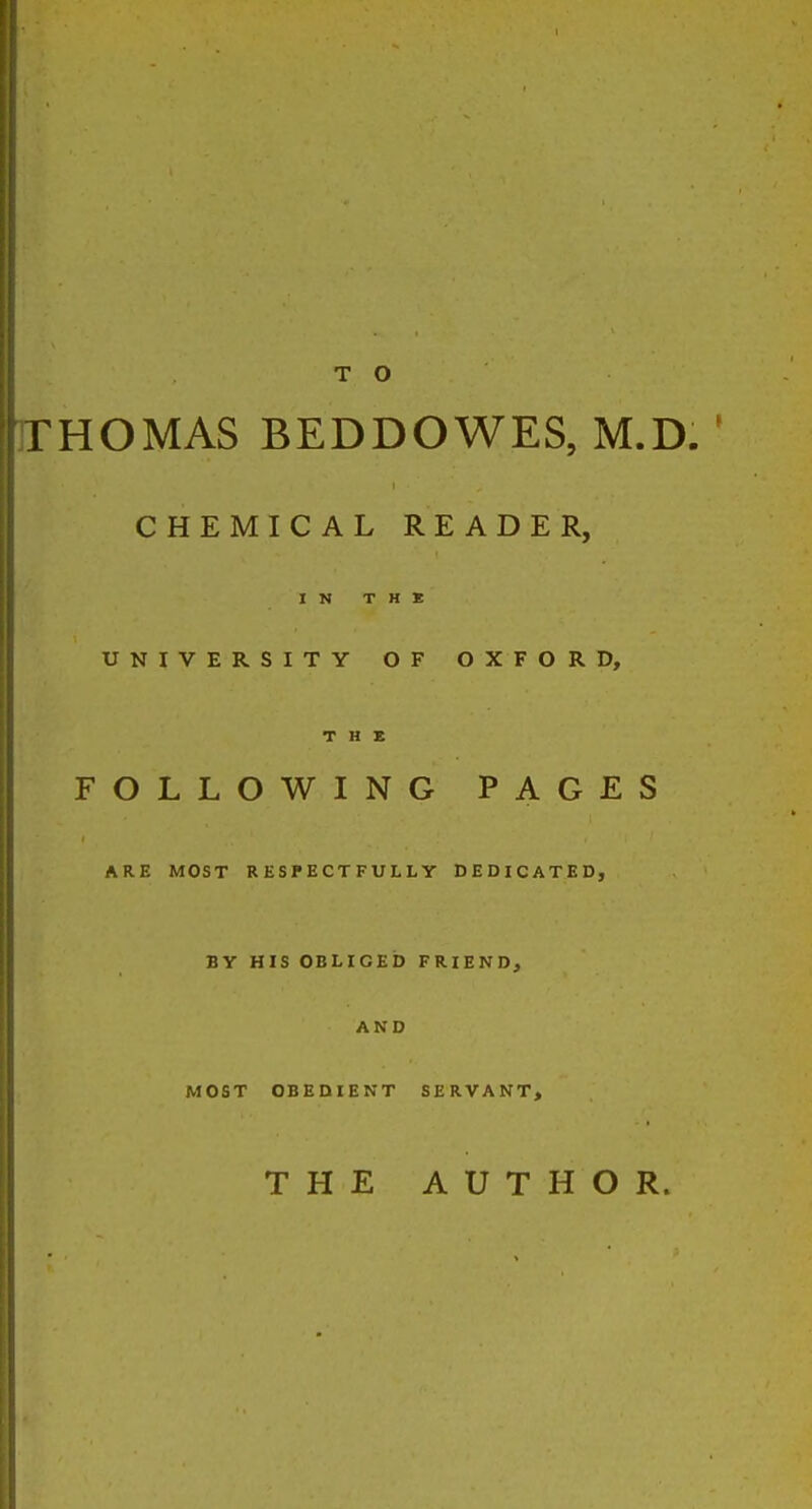 TO FHOMAS BEDDOWES, M.D. ' CHEMICAL READER, IN T H * UNIVERSITY OF OXFORD, T H X FOLLOWING PAGES ARE MOST RESPECTFULLY DEDICATED, BY HIS OBLIGED FRIEND, AND MOST OBEDIENT SERVANT, THE AUTHOR.