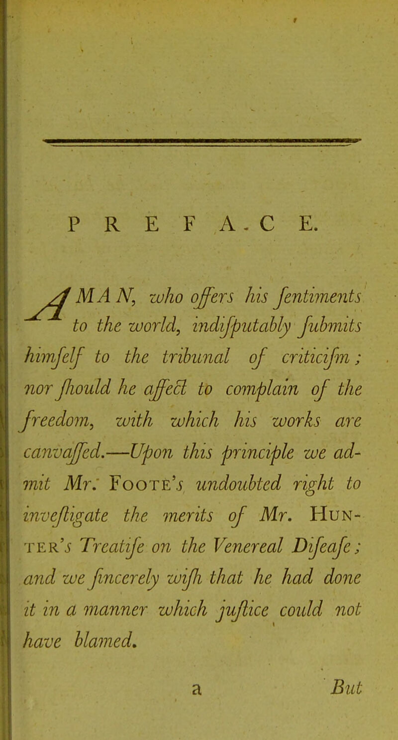 P R E F A . C E. MA N, who offers his Jentiments to the world, indijpittably Juhmits himjelf to the tribunal of criticifm; nor Jhoiild he affecl to complain of the freedom, with which his works are canvaffed.—Upon this principle we ad- mit Mr: FooTE'.i undoubted right to invejligate the merits of Mr. Hun- ter'j Treatije on the Venereal Dijeaje; and we fmcerely wijh that he had done it in a manner which jujiice coidd not have blamed, a But