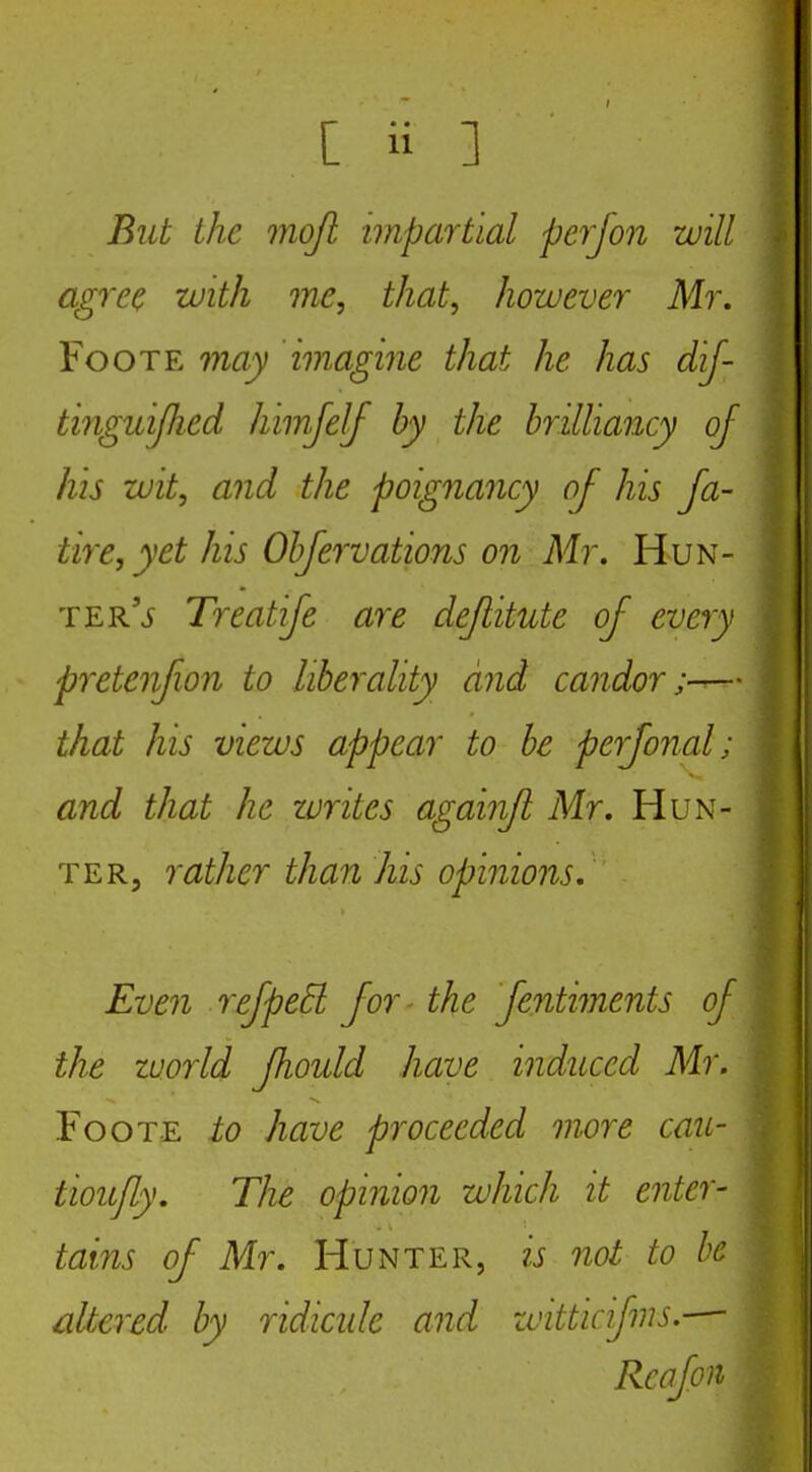But the moji impartial perjon will agree with me, that, however Mr. FooTE may imagine that he has dij- tinguijhed himjelf by the brilliancy of his wit, and the poignancy of his fa- tire, yet his Objervations on Mr, Hun- ter'j Treatije are dejlitute of every pi'etenfion to liberality and candor— that his views appear to be perfonal; and that he zvrites againfl Mr, Hun- ter, rather than his opinions. Even refpeEl for - the fentiments of the world fhould have induced Mr. FooTE to have proceeded more cau- tiou/ly. The opinion which it enter- tains of Mr, Hunter, is not to he altered by ridicide and zvitticifms.— Rcafon