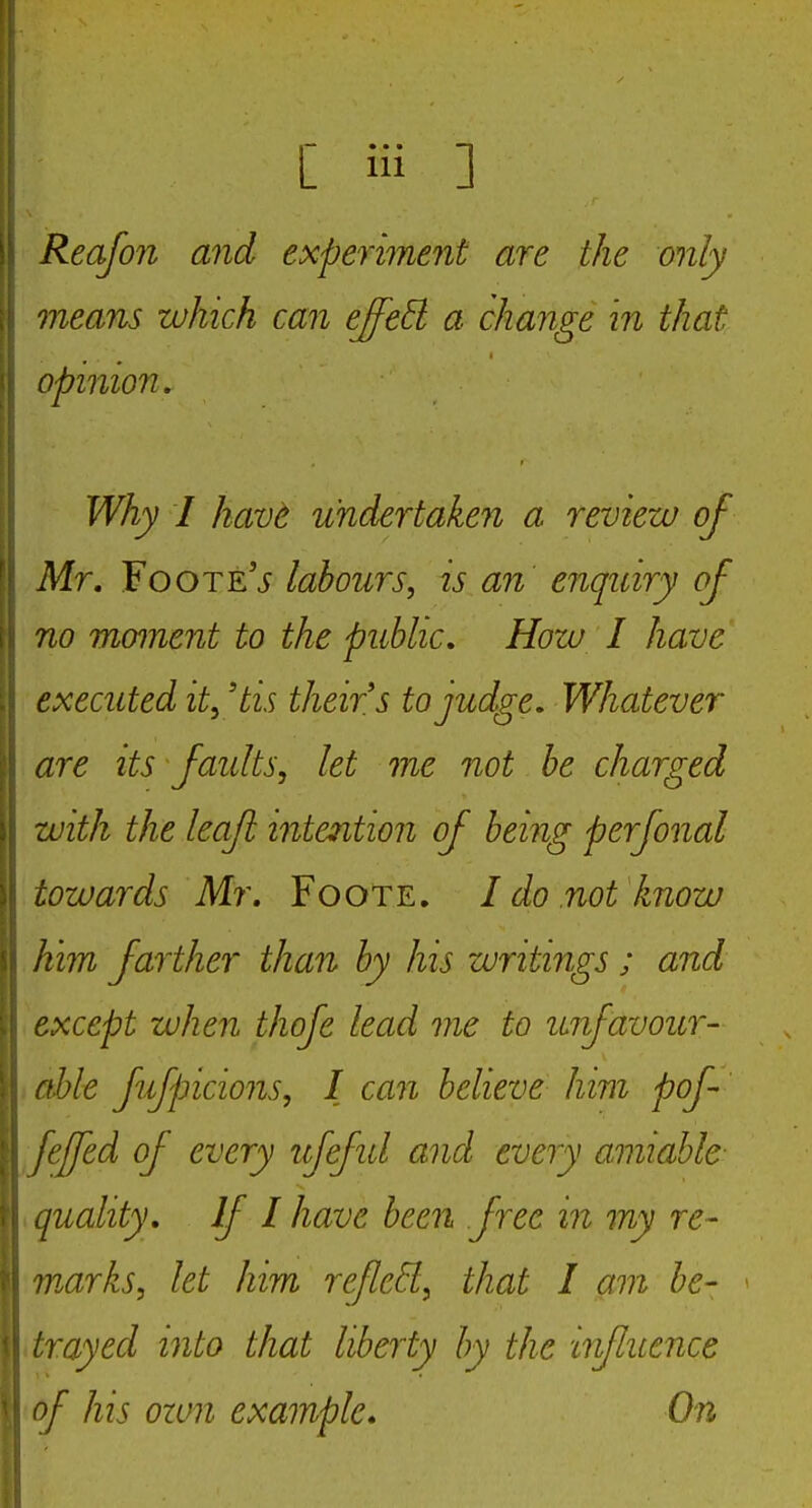 Reafon and experiment are the only means which can effetl a change in that opinion. Why I have undertaken a review of Mr, Foote'j labours, is an enquiry of no moment to the public, Hozu I have executed itytis theirs to judge. Whatever are its faidts, let me not be charged with the leaft intention of being perfonal towards Mr, Foote. I do not know him farther than by his writings ; and except when thofe lead me to unfavour- >ohle f ifpicions, I can believe him pof fejfed of every ufefid and every amiable- , quality. If I have been free in my re- works, let him refleEl^ that I am be- drayed into that liberty by the hfluence >of his oion example. On