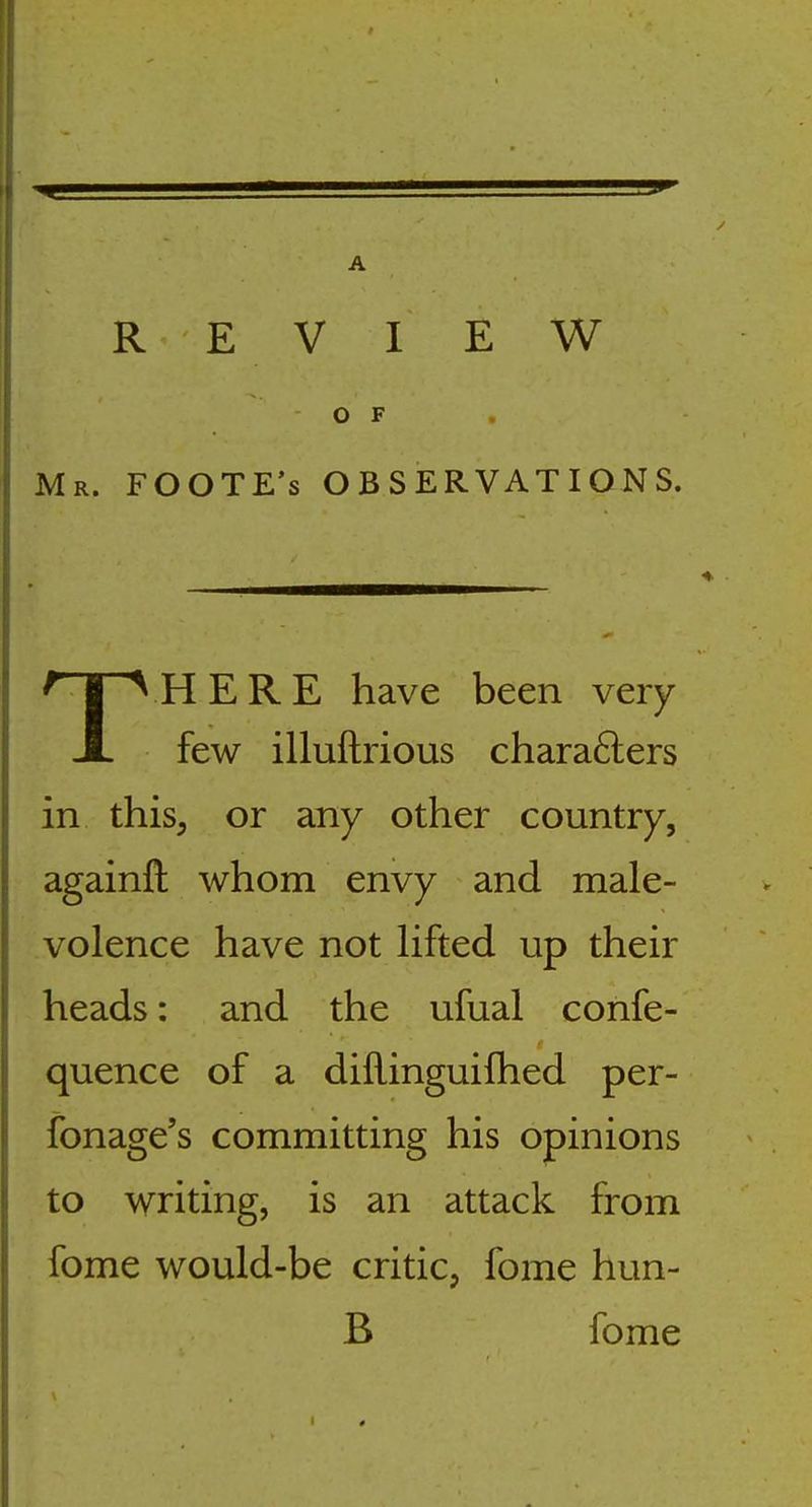 REVIEW O F Mr. FOOTE's observations. THERE have been very- few illuftrious chara6lers in thisj or any other country, againfl: whom envy and male- volence have not lifted up their heads: and the ufual confe- quence of a dillinguifhed per- fonage's committing his opinions to writing, is an attack from fome would-be critic, fome hun- B fome
