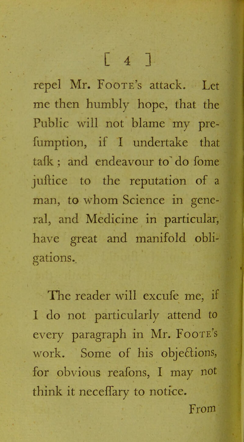 repel Mr. Foote's attack. Let me then humbly hope, that the Public will not blame my pre- fumption, if I undertake that talk ; and endeavour to' do fome juftice to the reputation of a man, to whom Science in gene- ral, and Medicine in particular, have great and manifold obli- gations.. The reader will excufe me, if I do not particularly attend to every paragraph in Mr. Foote's work. Some of his objeftions, for obvious reafons, I may not think it neceffary to notice. From