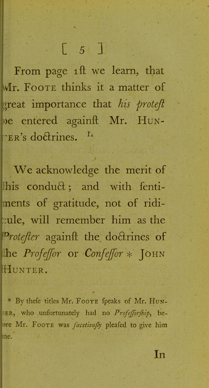 From page ift we learn, that ivir. FooTE thinks it a matter of rjreat importance that his protefi ))e entered againft Mr. Hun- v'er's do6lrines. We acknowledge the merit of Ihis condu6l; and with fenti- ments of gratitude, not of ridi- ::ule, will remember him as the ^rotefter againft the. do6lrines of ihe ProfeJfoT or Confeffor * John Hunter. * By thefe titles Mr. Foote fpeaks of Mr. Hun- ER, who unfortunately had no Profejforjhip., be- ')re Mr. Foote was facetioujly pleafed to give him ■ne. In