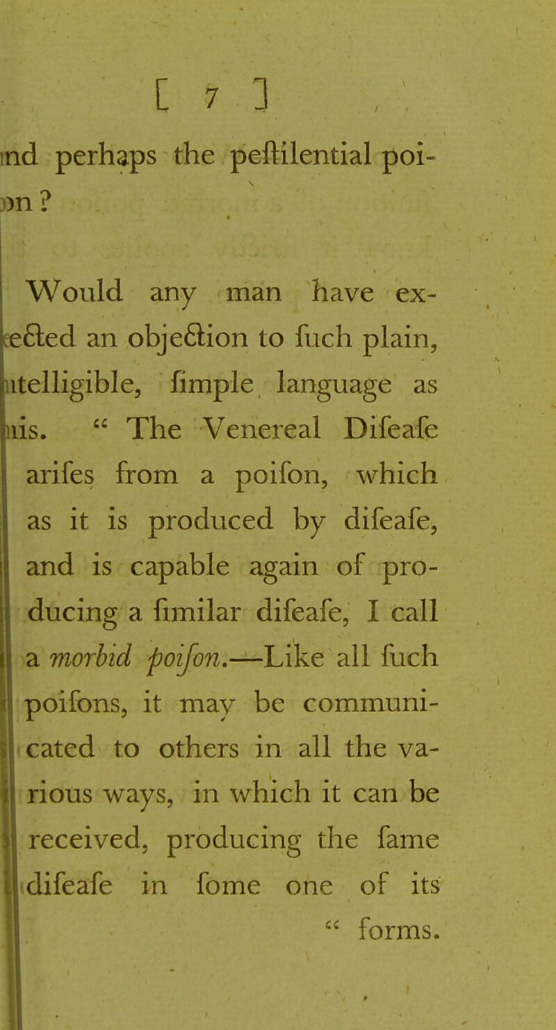 md perhaps the peftilential poi- on ? Would any man have ex- £e6led an obje6lion to fuch plain, iitelligible, fimple language as iiis.  The Venereal Difeafe arifes from a poifon, which as it is produced by difeafe^ and is capable again of pro- ducing a fimilar difeafe, I call a morbid poifon.—Like all fuch poifons, it may be communi- icated to others in all the va- ; rious ways, in which it can be received, producing the fame (difeafe in fome one of its I  forms.