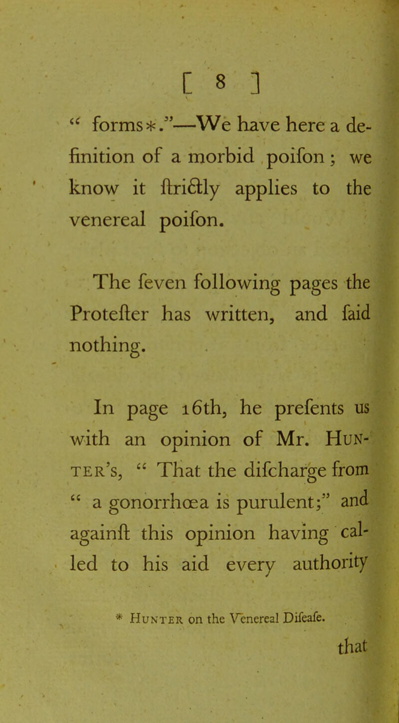 forms*/'—We have here a de- finition of a morbid poifon ; we know it ftriftly appHes to the venereal poifon. The feven following pages the Protefter has written, and faid nothing. In page i6thj he prefents us with an opinion of Mr. Hun- ter's, That the difcharge from a gonorrhoea is purulent; and againft this opinion having cal- led to his aid every authority * Hunter on the \'^enereal Difeafe. that