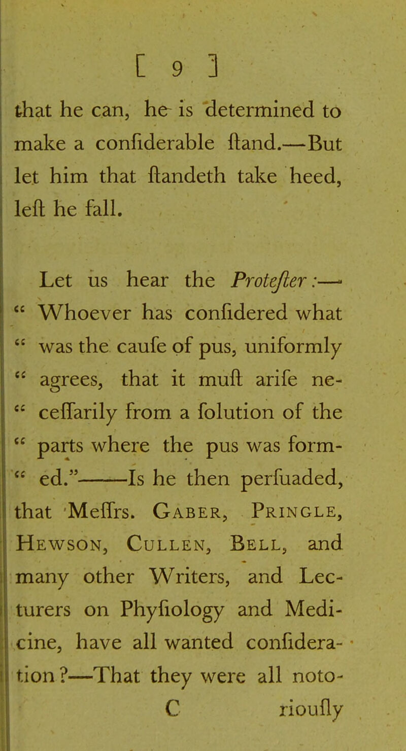 that he can, he- is (letermined to make a confiderable ftand.—But let him that ftandeth take heed, left he fall. Let us hear the Protefier:—-  Whoever has confidered what  was the caufe of pus, uniformly  agrees, that it muft arife ne-  cefTarily from a folution of the  parts where the pus was form-  ed. Is he then perfuaded, that 'Meffrs. Gaber, Pringle, Hewson, Cullen, Bell, and many other Writers, and Lec- turers on Phyfiology and Medi- cine, have all wanted confidera- - tion ?—That they were all noto- C rioufly