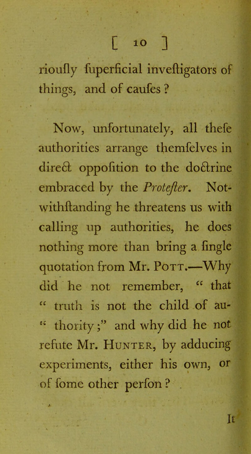 rioufly fuperficial inveftigators of things, and of caufes ? Now, unfortunately, all thefe authorities arrange themfelves in dire6l oppolition to the do6lrine embraced by the Protejler, Not- withftanding he threatens us with calling up authorities, he does nothing more than bring a fingle quotation from Mr. Pott.—Why did he not remember,  that  truth is not the child of au-  thorityand why did he not refute Mr. Hunter, by adducing experiments, either his own, or of fome other perfon ? . It