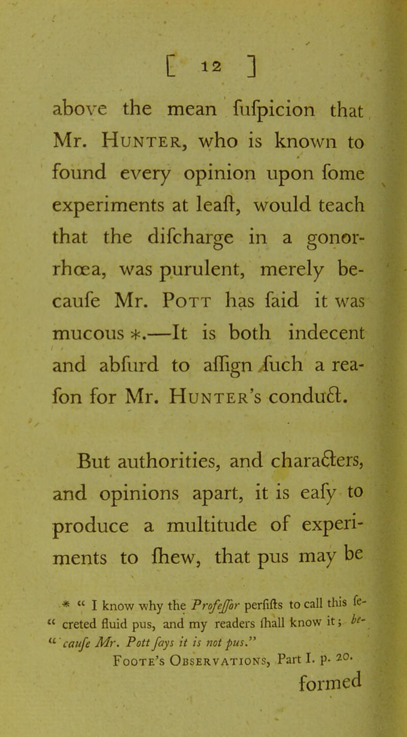 above the mean fufpicion that Mr. Hunter, who is known to found every opinion upon fome experiments at leafi:, would teach that the difcharge in a gonor- rhoea, was purulent, merely be- caufe Mr. Pott has faid it was mucous *.—It is both indecent and abfurd to affign /uch a rea- fon for Mr. Hunter's conduft. But authorities, and charafters, and opinions apart, it is eafy to produce a multitude of experi- ments to fhew, that pus may be * « I know why the Profeffor perfifts to call this fe- creted fluid pus, and my readers lhall know it; bc- caufe Mr. Pott fays it is not pus. Foote's Observations, Part I. p- 20. formed