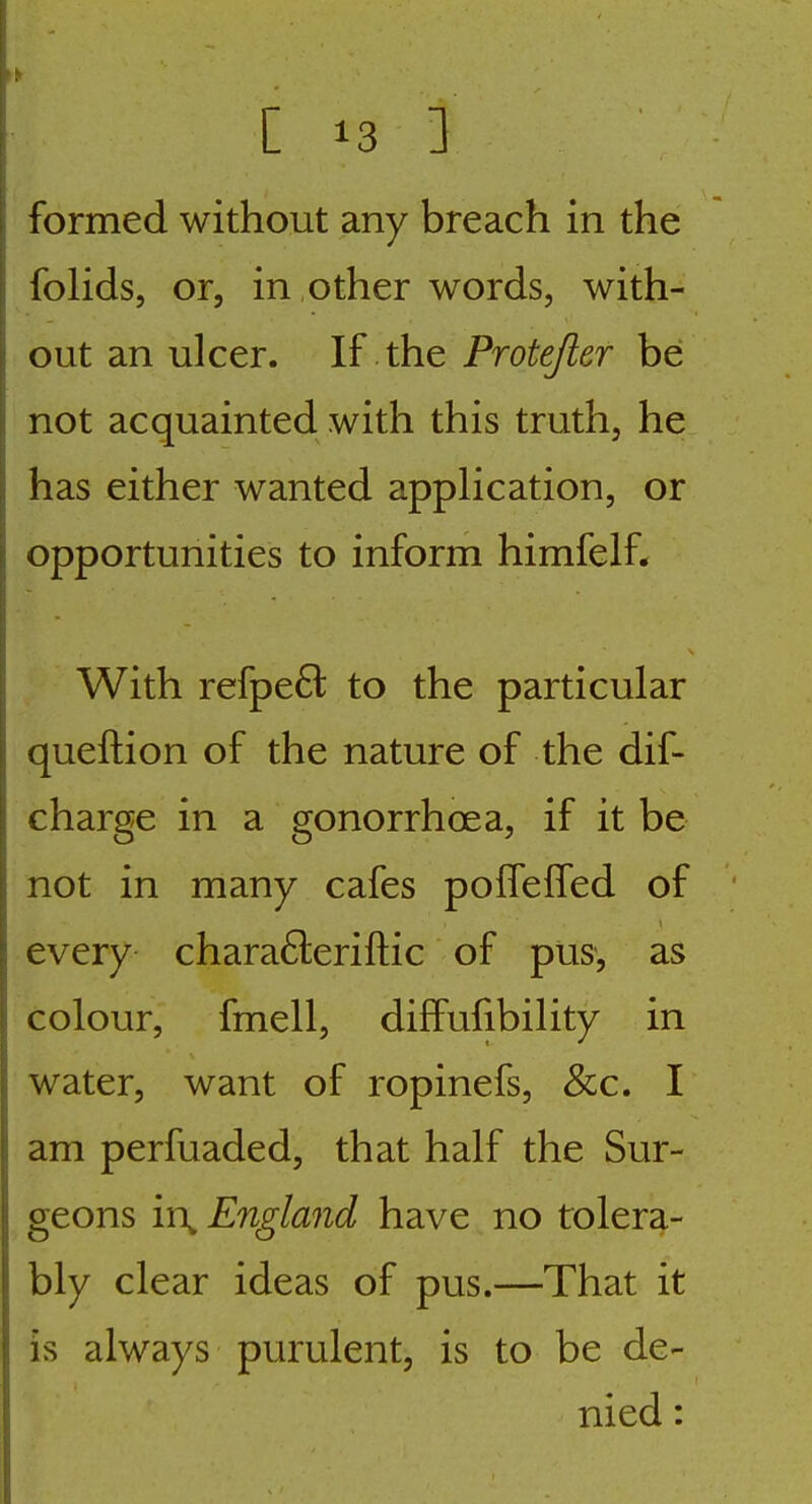 formed without any breach in the foHds, or, in ,other words, with- out an ulcer. If the Protejler be not acquainted with this truth, he has either wanted appHcation, or opportunities to inform himfelf. With refpe6l to the particular queftion of the nature of the dif- charge in a gonorrhoea, if it be not in many cafes polfeifed of every chara61:eriftic of pus', as colour, fmell, diffufibility in water, want of ropinefs, &c. I am perfuaded, that half the Sur- geons in^ England have no tolera- bly clear ideas of pus.—That it is always purulent, is to be de- nied :