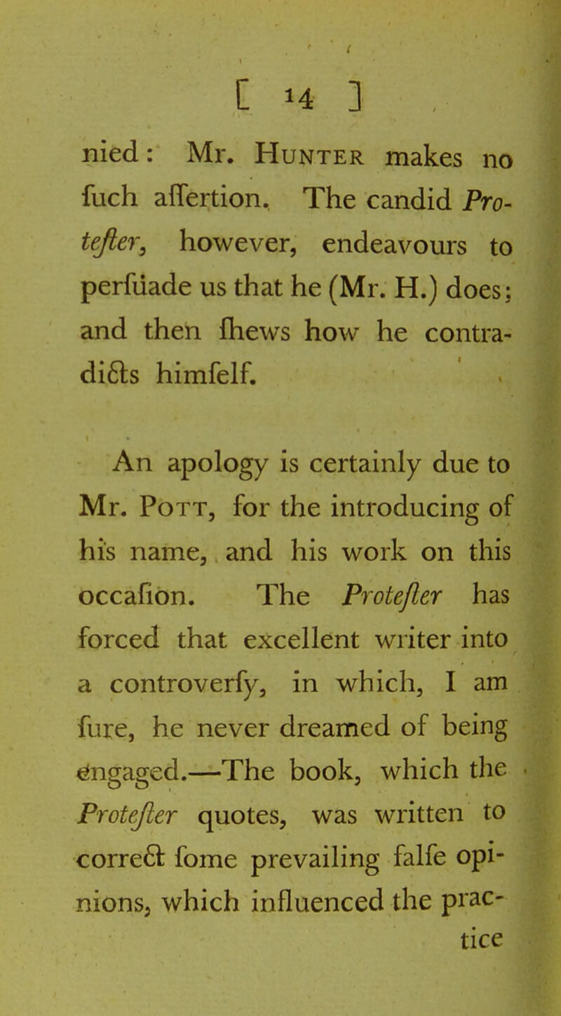 nied: Mr. Hunter makes no fuch aflertion. The candid Pro- tejier, however, endeavours to perfiiade us that he (Mr. H.) does; and then fhews how he contra- di6ls himfelf. An apology is certainly due to Mr. Pott, for the introducing of his name, and his work on this occafibn. The Protefter has forced that excellent writer into a controverfy, in which, I am fure, he never dreamed of being Engaged.—The book, which the . Protefter quotes, was written to correft fome prevailing falfe opi- nions, which influenced the prac- tice
