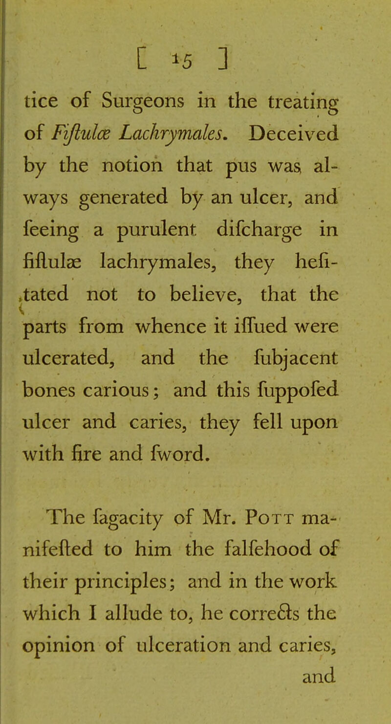 tice of Surgeons in the treating of Fifiulce Lachrymales. Deceived by the notion that pus was, al- ways generated by an ulcer, and feeing a purulent difcharge in fiflulae lachrymales, they heli- ,tated not to believe, that the parts from whence it ilfued were ulcerated, and the fubjacent bones carious; and this fuppofed ulcer and caries, they fell upon with fire and fword. The fagacity of Mr. Pott ma- nifefted to him the falfehood of their principles; and in the work which I allude to, he corre6ls the opinion of ulceration and caries, and