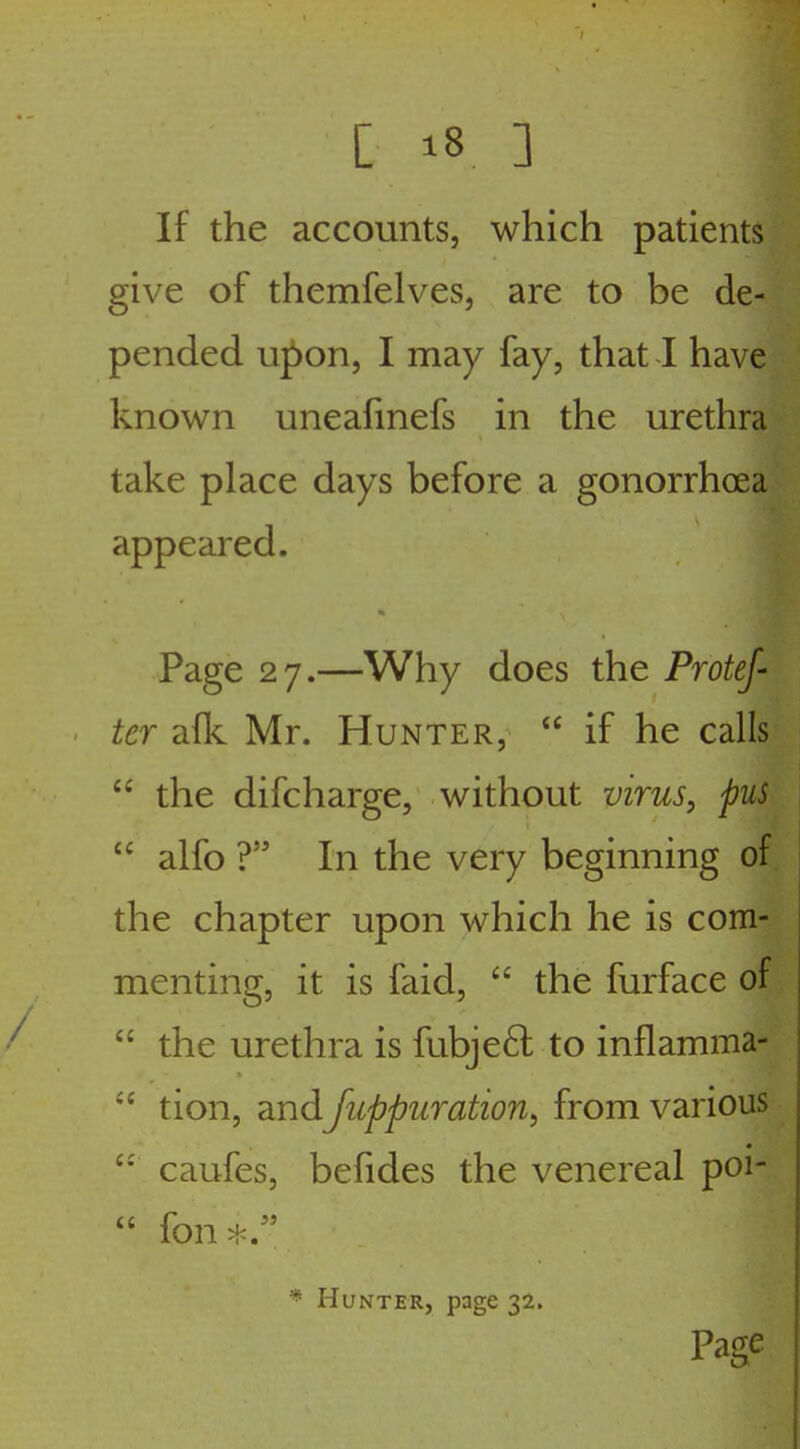 If the accounts, which patients give of themfelvesj are to be de- pended upon, I may fay, that I have known uneafinefs in the urethra take place days before a gonorrhoea appeared. Page 27.—Why does the Protef- ter afk Mr. Hunter, if he calls the difcharge, without virus, pus alfo ? In the very beginning of the chapter upon which he is com- menting, it is faid, the furface of the urethra is fubje6l to inflamma- tion, and Juppuration, from various caufes, befides the venereal poi- fon*. * Hunter, page 32. Page