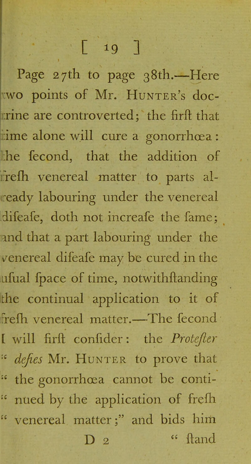 Page 27th to page 38th.—Here vwo points of Mr. Hunter's doc- !:rine are controverted; the firft that rime alone will cure a gonorrhoea : ]:he fecond, that the addition of ixefh venereal matter to parts al- ceady labouring under the venereal difeafe, doth not increafe the fame; md that a part labouring under the v^enereal difeafe may be cured in the Lifual fpace of time, notwithftanding the continual application to it of Frefh venereal matter.—The fecond [ will firft confider: the Protejier defies Mr. Hunter to prove that the gonorrhoea cannot be conti- nued by the application of frefh venereal matter; and bids him D 2  ftand