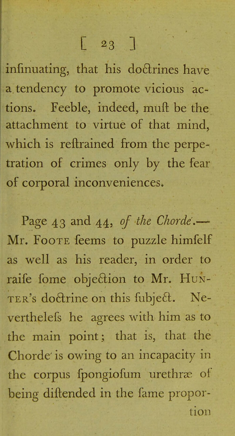 infmuating, that his doftrines have ; a tendency to promote vicious ac- tions. Feeble, indeed, muft be the attachment to virtue of that mind, which is reftrained from the perpe- tration of crimes only by the fear of corporal inconveniences* Page 43 and 44, of the Chorde,— Mr. FooTE feems to puzzle himfelf as well as his reader, in order to raife fome objeflion to Mr. Hun- ter's do6lrine on this fubje6l. Ne- verthelefs he agrees with him as to the main point; that is, that the Chorde' is owing to an incapacity in the corpus fpongiofum urethr^e of being diftended in the fame propor- tion