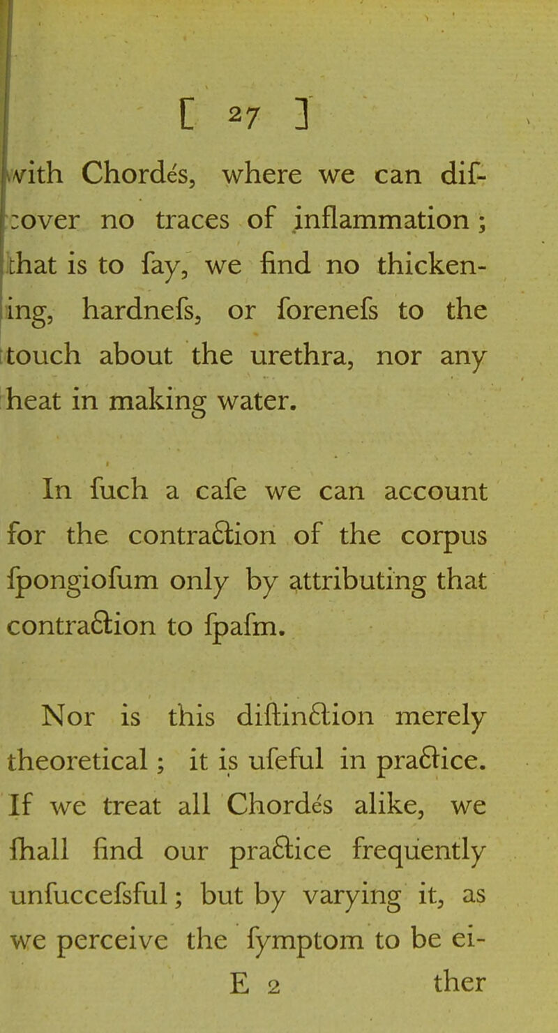 vith Chordes, where we can dif- :over no traces of inflammation; chat is to fay, we find no thicken- ing, hardnefs, or forenefs to the i touch about the urethra, nor any heat in making water. In fuch a cafe we can account for the contraction of the corpus fpongiofum only by attributing that contraftion to fpafm. Nor is this diftin6lion merely theoretical; it is ufeful in pra6iice. If we treat all Chordes alike, we fhall find our praffice frequently unfuccefsful; but by varying it, as we perceive the fymptom to be ei- E 2 ther