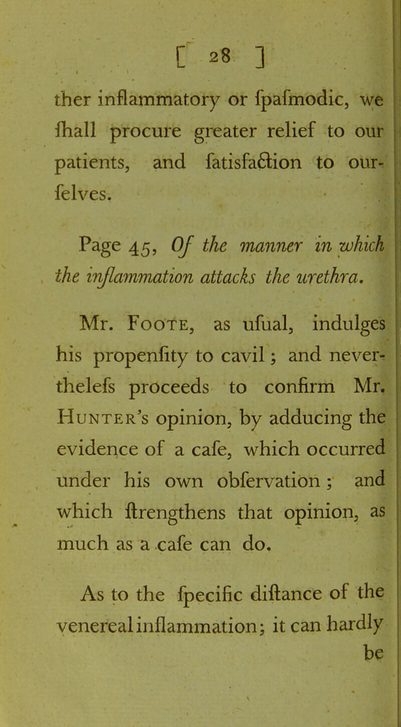 ther inflammatory or fpafmodic, we lliall procme greater relief to our patients, and fatisfaftion to our-^ felves. Page 45, Of the manner in which the inflammation attacks the urethra. Mr, FooTE, as ufual, indulges his propenfity to cavil; and never^ thelefs proceeds to confirm Mr. Hunter's opinion, by adducing the evidence of a cafe, which occurred under his own obfervation; and which ftrengthens that opinion, as much as a cafe can do. As to the fpecific diftance of the venereal inflammation; it can hardly be
