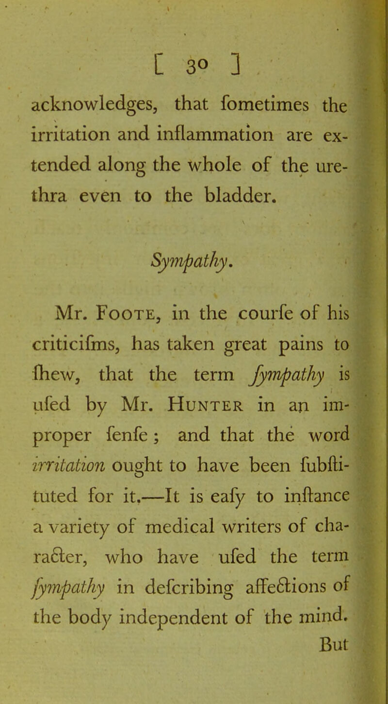 acknowledges, that fometimes the irritation and inflammation are ex- tended along the whole of the ure- thra even to the bladder. Sympathy, Mr. F00TE5 in the comfe of his criticifms, has taken great pains to fheWj that the term Jympathy is ufed by Mr. Hunter in an im- proper fenfe; and that the word irritation ouc^ht to have been fubfti- tuted for it.—It is eafy to inftance a variety of medical writers of cha- ra6ler, who have ufed the term fympathy in defcribing affeftions of the body independent of the mind. But