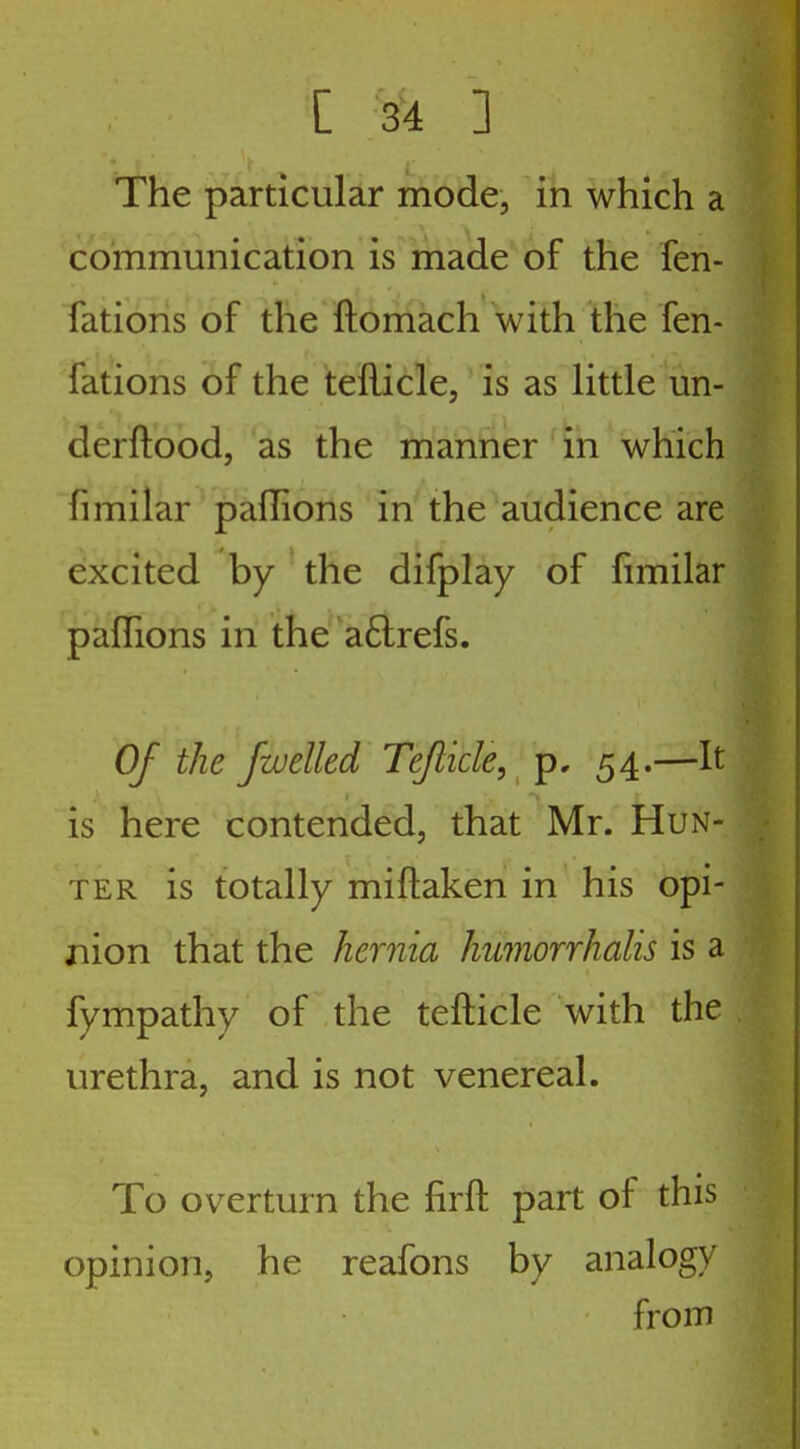 The particular mode, in which a communication is made'of the fen- fations of the ftomach with the fen- fations of the teilicle, is as Httle un- derftood, as the manner in which fimilar paffions in the audience are excited by the difplay of fimilar paflions in the aftrefs. Of the /welled Tejlicle,^ p, 54.—It is here contended, tliat Mr. Hun- ter is totally miftaken in his opi- nion that the hernia humorrhalis is a fympathy of the tefticle with the urethra, and is not venereal. To overturn the firft part of this opinion, he reafons by analogy from