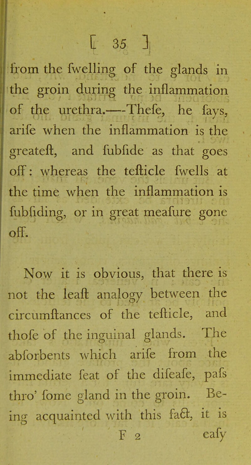 irom the fwelling of the glands in the groin during the inflammation of the urethra. Thefe, he fays, arife when the inflammation is the greatefl, and fubfide as that goes off: whereas the teflicle fwells at the time when the inflammation is fubfiding, or in great meafure gone ofT. Now it is obvious, that there is not the leafl analogy between the circumftances of the tefticle, and thofe of the inguinal glands. The abforbents which arife from the immediate feat of the difeafe, pafs thro' fome gland in the groin. Be- ing acquainted with this fa61:; it is F 2 eafy