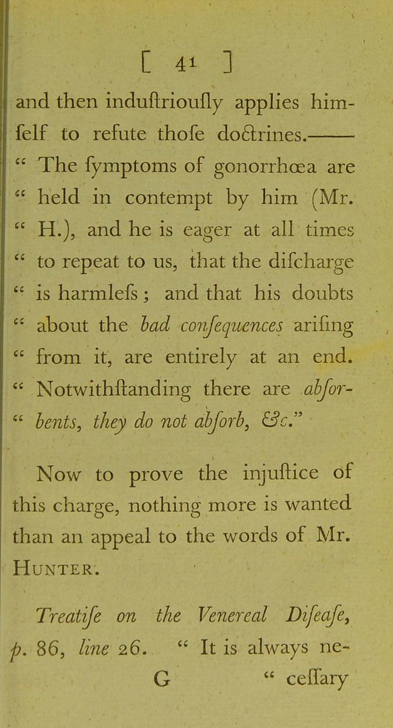 and then induftrioufly applies him- felf to refute thofe do61;rines.  The fymptoms of gonorrhoea are held in contempt by him (Mr.  H.), and he is eager at all times  to repeat to us, that the difcharge  is harmlefs; and that his doubts  about the had conjequcnces arifmg  from it, are entirely at an end.  Notwithftanding there are ahfoT'  hents, they do not ahforb, &cJ' Now to prove the injuftice of this charge, nothing more is wanted than an appeal to the words of Mr. Hunter. Treatife on the Venereal Difeafe, p. 86, line 26.  It is always ne- G  ceffary