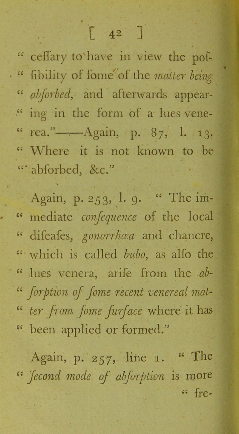 ceflary toiiave in view the pof- • fibility of fome^ of the matter being ahjorhed, and afterwards appear- ing in the form of a lues vene- rea.——Again, p. 87, 1. 13. Where it is not known to be •abforbed, &c. Again, p. 253, 1. 9. The im- ' mediate confequence of the local difeafes, gonorrhoea and chancre, which is called bubo, as alfo the lues venera, arife from the ah- Jorption of fome recent venereal mat- ter from Jome Jurface where it has been applied or formed. Again, p. 257, liiie 1. The Jecond mode of abjorption is more fre-