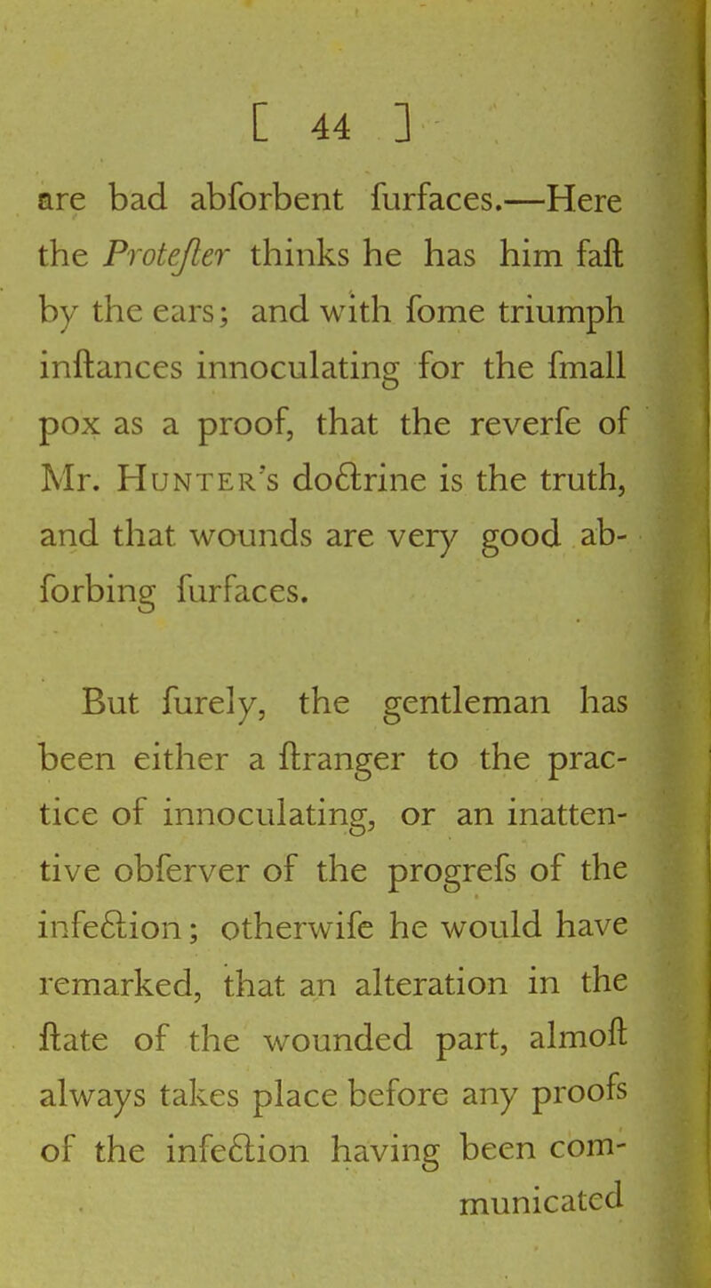 are bad abforbent furfaces.—Here the Protejler thinks he has him fall by the ears; and with fome triumph inftances innoculatincr for the fmall pox as a proof, that the reverfe of Mr. Hunter's doftrine is the truth, and that wounds are very good ab- forbing furfaces. But furely, the gentleman has been either a ftranger to the prac- tice of innoculating, or an inatten- tive obferver of the progrefs of the infeftion; otherwife he would have remarked, that an alteration in the ftate of the wounded part, almoft always takes place before any proofs of the infeftion having been com- municated