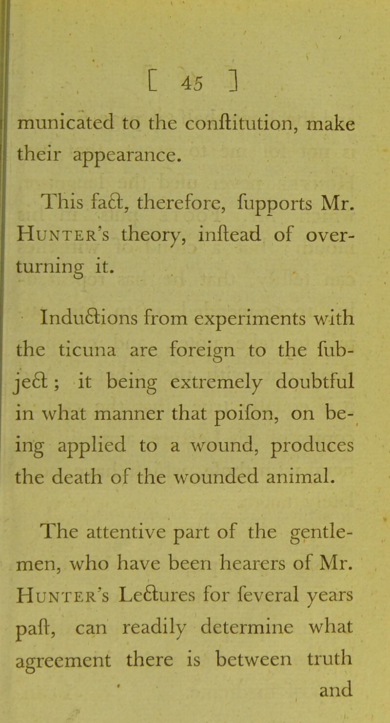 municated to the conftitution, make their appearance. This fdi£t, therefore, fupports Mr. Hunter's theory, inftead of over- turning it. Inductions from experiments with the ticuna are foreign to the fub- je6l; it being extremely doubtful in what manner that poifon, on be- ing applied to a wound, produces the death of the wounded animal. The attentive part of the gentle- men, who have been hearers of Mr. Hunter's Le6lures for feveral years paft, can readily determine what agreement there is between truth and