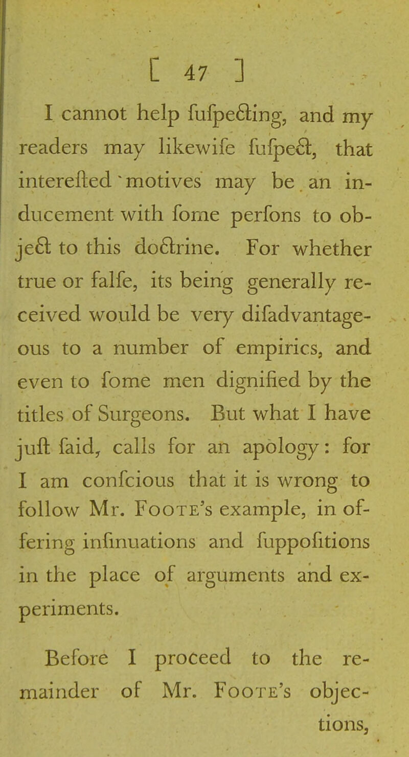 I cannot help fufpeffing, and my readers may likewife fufpe^l, that interefted ^ motives may be an in- ducement with fome perfons to ob- ject to this do&ine. For whether true or falfe, its being generally re- ceived woiild be very difadvantage- ous to a number of empirics, and even to fome men dignified by the titles of Surgeons. But what I have juft faidy calls for an apology: for I am confcious that it is wrong to follow Mr. Foote's example, in of- fering infmuations and fuppofitions in the place of arguments and ex- periments. Before I proceed to the re- mainder of Mr. Foote's objec- tions,